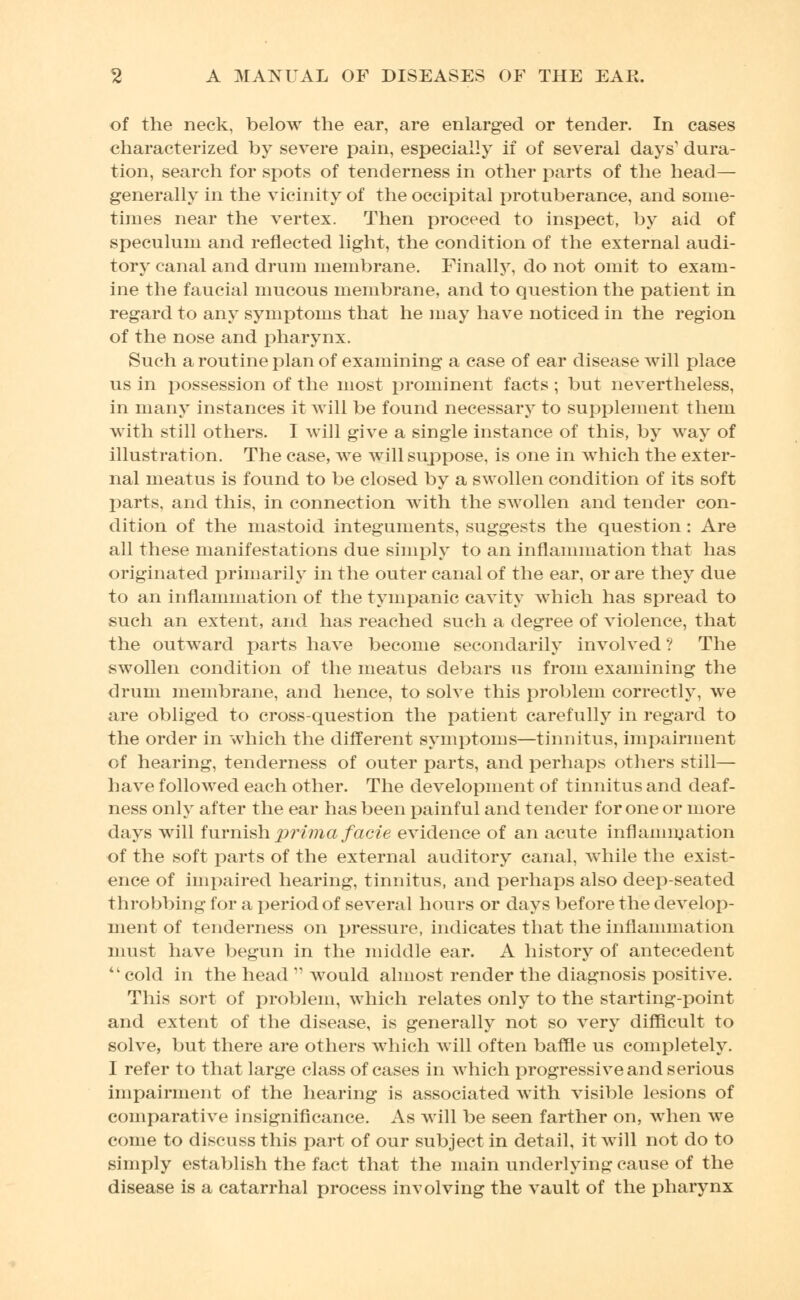 of the neck, below the ear, are enlarged or tender. In cases characterized by severe pain, especially if of several days' dura- tion, search for spots of tenderness in other parts of the head— generally in the vicinity of the occipital protuberance, and some- times near the vertex. Then proceed to inspect, by aid of speculum and reflected light, the condition of the external audi- tory canal and drum membrane. Finally, do not omit to exam- ine the faucial mucous membrane, and to question the patient in regard to any symptoms that he may have noticed in the region of the nose and pharynx. Such a routine plan of examining a case of ear disease will place us in rjossession of the most prominent facts; but nevertheless, in many instances it will be found necessary to supplement them with still others. I will give a single instance of this, by way of illustration. The case, we will suppose, is one in which the exter- nal meatus is found to be closed by a swollen condition of its soft parts, and this, in connection with the swollen and tender con- dition of the mastoid integuments, suggests the question : Are all these manifestations due simply to an inflammation that has originated primarily in the outer canal of the ear, or are they due to an inflammation of the tympanic cavity which has spread to such an extent, and has reached such a degree of violence, that the outward parts have become secondarily involved ? The swollen condition of the meatus debars us from examining the drum membrane, and hence, to solve this problem correctly, we are obliged to cross-question the patient carefully in regard to the order in which the different symptoms—tinnitus, impairment of hearing, tenderness of outer parts, and perhaps others still— have followed each other. The development of tinnitus and deaf- ness only after the ear has been painful and tender for one or more days will furnish prima facie evidence of an acute inflammation of the soft parts of the external auditory canal, while the exist- ence of impaired hearing, tinnitus, and perhaps also deep-seated throbbing for a period of several hours or days before the develop- ment of tenderness on pressure, indicates that the inflammation must have begun in the middle ear. A history of antecedent cold in the head  would almost render the diagnosis positive. This sort of problem, which relates only to the starting-point and extent of the disease, is generally not so very difficult to solve, but there are others which will often baffle us completely. I refer to that large class of cases in which progressive and serious impairment of the hearing is associated with visible lesions of comparative insignificance. As will be seen farther on, when we come to discuss this part of our subject in detail, it will not do to simply establish the fact that the main underlying cause of the disease is a catarrhal process involving the vault of the pharynx