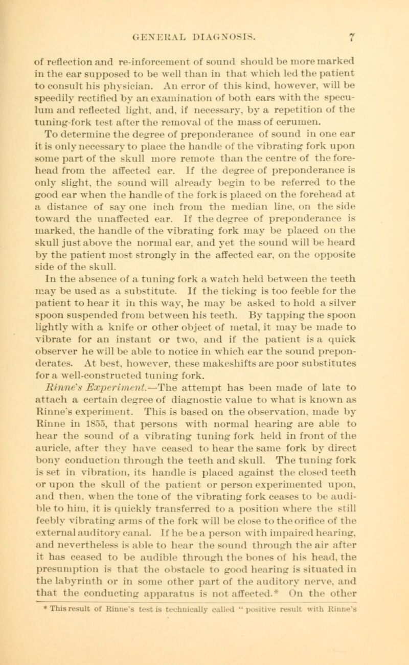 of reflection and re-inforcemenl oi Bound should be more marked in the ear supposed to be well ilrin in that which Led the patient to consult his physician. An error of this kind, however, will be Bpeedily rectified by an examination of both cars with the specu- lum and reflected light, and. if necessary, by a repetition of the tuning-fork test after the removal oi the mass of cerumen. To determine the degree of preponderance of sound in one ear it is only necessary to place the handle of the vibrating fork upon Borne part of the skull more remote than the centre of thefore- head from the affected ear. If the degree of preponderance is only Blight, the sound will already begin to he referred to the good ear when The handle of the fork is placed on The forehead aT a distance of say one inch from the median line, on the side Toward The unaffected ear. If The degree of preponderance is marked, the handle of the vibrating fork may be placed on The skull jusT above The normal ear, and yet The sound will be heard by The patient most strongly in The affected ear. on The opposite side of The skull. In The absence of a tuning fork a watch held between The teeth may be used as a substitute. If The Ticking is too feeble for the patient to hear it in This way, he may be asked to hold a silver spoon suspended from between his teeth. By tapping the spoon lightly with a knife or other object of metal, it may be made To vibrate for an instant or Two. and if The patient is a quick observer he will be able To notice in which ear The sound prepon- derates. At best, however, these makeshifts are poor substitutes for a well-consTrucTed Tuning fork. Binii' x Experiment.—The attempt has been made of hue To attach a certain degree of diagnostic value to what is known as Rhine's experiment. This is based on the observation, made by Rhine in 1856, That persons with normal hearing are able to hear The sound of a vibrating Tuning fork held in front of the auricle, after They have ceased To hear The same fork by direct bony conduction Through The teeth and skull. The tuning fork is set in vibration, it^ handle is placed against the closed teeth or upon the skull of the patient or person experimented upon, and Then, when The tone of The vibrating fork ceases t<> be audi- ble To him. it is quickly transferred to a position where the still feebly vibrating arms of the fork will be close To theoi ifice of the external auditory canal. I f he be a person with impaired hearing, and nevertheless i< able to hear the sound through The air after iT has ceased to be audible through the bones of hi- head, the presumption i> ThaT the obstacle to good hearing i- Bituated in the labyrinth or in some other part of the auditory nerve, and ThaT The conducting apparatus i- not affected.* < >n The other * This result, of Rhine's test i^ technically called posit] irith Rinne's