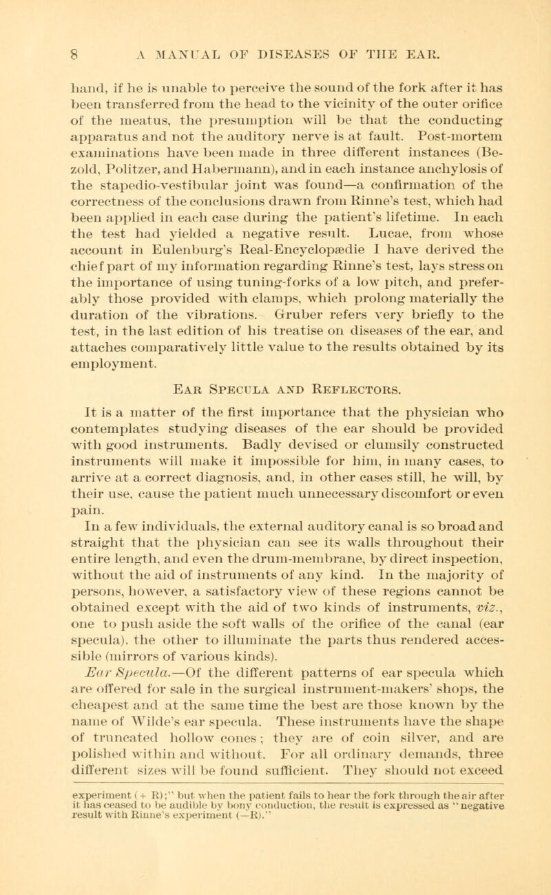 hand, if he is unable to perceive the sound of the fork after it has been transferred from the head to the vicinity of the outer orifice of the meatus, the presumption will be that the conducting apparatus and not the auditory nerve is at fault. Post-mortem examinations have been made in three different instances (Be- zold, Politzer, and Haberinann), and in each instance anchylosis of the stapedio-vestibular joint was found—a confirmation of the correctness of the conclusions drawn from Rinne's test, which had been applied in each case during the patient's lifetime. In each the test had yielded a negative result. Lucae, from whose account in Eulenburg's Real-Encyclopaedic I have derived the chief part of my information regarding Rinne's test, lays stress on the importance of using tuning-forks of a low pitch, and prefer- ably those provided with clamps, which prolong materially the duration of the vibrations. Gruber refers very briefly to the test, in the last edition of his treatise on diseases of the ear, and attaches comparatively little value to the results obtained by its employment. Ear Specula and Reflectors. It is a matter of the first importance that the physician who contemplates studying diseases of the ear should be provided with good instruments. Badly devised or clumsily constructed instruments will make it impossible for him, in many cases, to arrive at a correct diagnosis, and, in other cases still, he will, by their use, cause the patient much unnecessary discomfort or even pain. In a few individuals, the external auditory canal is so broad and straight that the physician can see its walls throughout their entire length, and even the drum-membrane, by direct inspection, without the aid of instruments of any kind. In the majority of persons, however, a satisfactory view of these regions cannot be obtained except with the aid of two kinds of instruments, viz., one to push aside the soft walls of the orifice of the canal (ear specula), the other to illuminate the parts thus rendered acces- sible (mirrors of various kinds). Ear Specula.—Of the different patterns of ear specula which are offered for sale in the surgical instrument-makers' shops, the cheapest and at the same time the best are those known by the name of Wilde's ear specula. These instruments have the shape of truncated hollow cones ; they are of coin silver, and are polished within and without. For all ordinary demands, three different sizes will be found sufficient. They should not exceed experiment ( + R);11 but when the patient fails to hear the fork through the air after it has ceased to be audible by bony conduction, the result is expressed as negative result with Rinne's experiment <— Ri.