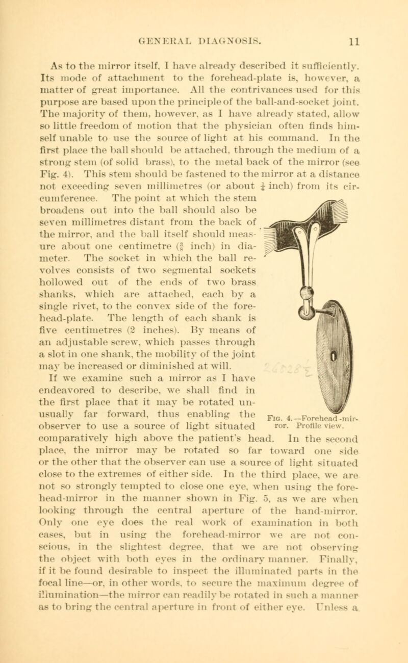 As to the mirror itself. I have already described it sufficiently. Its mode of attachment to the forehead-plate is, how< ver, a matter of great importance. All the contrivances used for tin's purpose are based upon the principle Of the ball-and-socket joint. The majority of them, however, as I have already stated, allow- so little freedom of motion that the physician often finds him- self unable to use the source of light at his command. In the first place the ball should he attached, through the medium of a strong stem (of solid brass), to the metal back of the mirroi Pig. 4>. This stem should be fastened to the mirror at a distance not exceeding -even millimetres (or about £ inch) from it- cir- cumference. The point at which the stem broadens out into the ball should also be Seven millimetres distant from the back of the mirror, and the ball itself should ineas ure about one centimetre (f inch) in dia- meter. The socket in which the ball re- volves consists <>f two segmental sockets hollowed out of the ends of Two bras- shanks, which are attached, each by a single rivet, to the convex side of the fore- head-plate. The Length of each shank is live centimetres (2 inches). By means of an adjustable screw, which passes through a -lot in one shank, the mobility of the joint may be increased or diminished at will. If we examine -uch a mirror as I have endeavored to describe, we shall find in the first place that it may be rotated un- usually far forward, thus enabling the observer to use a source of light situated comparatively high above the patient's head. in the second place, the mirroi- may be rotated BO far toward one side or the other that the observer can use a source <>l light situated close to the extreme- of either side. In the third place, we are not SO Btrongly tempted to Close one eye. when using the fore- head-mirror in the manner shown in Pig. ... as we are when looking through the central aperture of the hand-mirror. Only one eye doe- the real work ol examination in both cases, but in using the forehead-mirror we are not con- scious, in the slightest degree, that we are nor observing the object with both eyes in the ordinary manner. Finally, if it be found desirable to inspect the illuminated part- in the focal line -or. in other word-, to -eciire the maximum degree of illumination - the mirror call readily be rotated in BUCh a manner as to bring the central aperture in front of either eye. [Jnless a Fig. 4.—Forehead-mir- ror. Profile view.