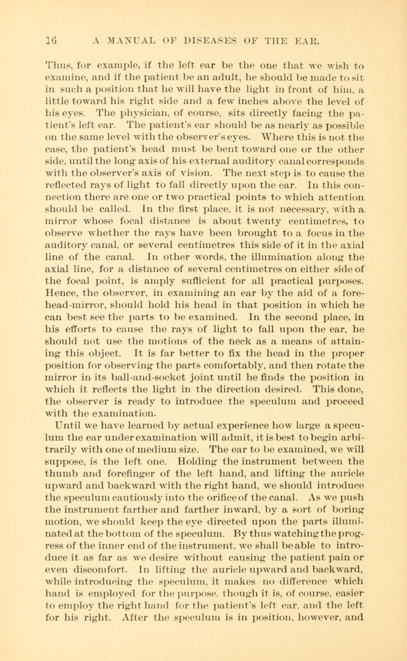 Thus, for example, if the left ear be the one that we wish to examine, and if the patient be an adult, he should be made to sit in such a position that he will have the light in front of him, a little toward his right side and a few inches above the level of his eyes. The physician, of course, sits directly facing the pa- tient's left ear. The patient's ear should be as nearly as possible on the same level with the observer s eyes. Where this is not the case, the patient's head must be bent toward one or the other side, until the long axis of his external auditory canal corresponds with the observer's axis of vision. The next step is to cause the reflected rays of light to fall directly upon the ear. In this con- nection there are one or two practical points to which attention should be called. In the first place, it is not necessary, with a mirror whose focal distance is about twenty centimetres, to observe whether the rays have been brought to a focus in the auditory canal, or several centimetres this side of it in the axial line of the canal. In other words, the illumination along the axial line, for a distance of several centimetres on either side of the focal point, is amply sufficient for all practical purposes. Hence, the observer, in examining an ear by the aid of a fore- head-mirror, should hold his head in that position in which he can best see the parts to be examined. In the second place, in his efforts to cause the rays of light to fall upon the ear, he should not use the motions of the neck as a means of attain- ing this object. It is far better to fix the head in the proper position for observing the parts comfortably, and then rotate the mirror in its ball-and-socket joint until he finds the position in which it reflects the light in the direction desired. This done, the observer is ready to introduce the speculum and proceed with the examination. Until we have learned by actual experience how large a specu- lum the ear under examination will admit, it is best to begin arbi- trarily with one of medium size. The ear to be examined, we will suppose, is the left one. Holding the instrument between the thumb and forefinger of the left hand, and lifting the auricle upward and backward with the right hand, we should introduce the speculum cautiously into the orifice of the canal. As we push the instrument farther and farther inward, by a sort of boring motion, we should keep the eye directed upon the parts illumi- nated at the bottom of the speculum. By thus watching the prog- ress of the inner end of the instrument, we shall be able to intro- duce it as far as we desire without causing the patient pain or even discomfort. In lifting the auricle upward and backward, while introducing the speculum, it makes no difference which hand is employed for the purpose, though it is, of course, easier to employ the right hand for the patient's left ear, and the left for his right. After the speculum is in position, however, and