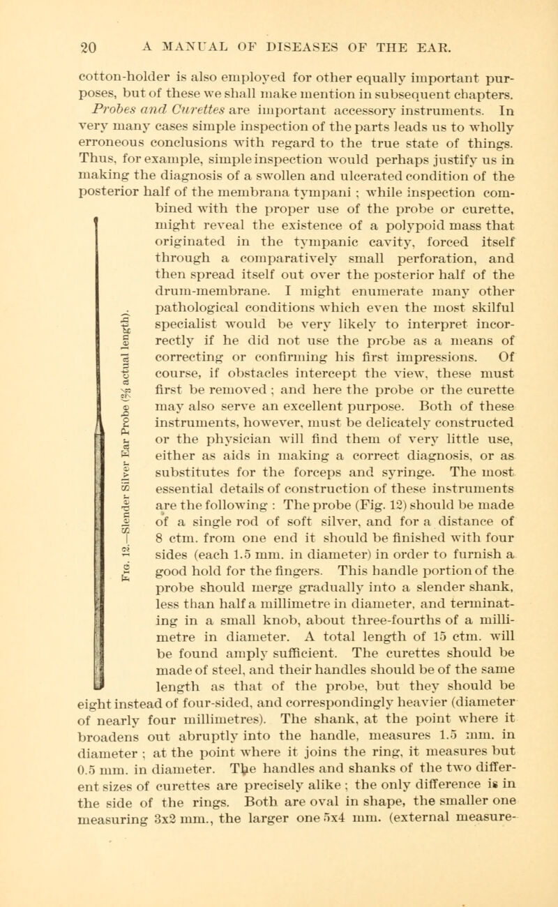 cotton-holder is also employed for other equally important pur- poses, but of these we shall make mention in subsequent chapters. Probes and Curettes are important accessory instruments. In very many cases simple inspection of the parts leads us to wholly erroneous conclusions with regard to the true state of things. Thus, for example, simple inspection would perhaps justify us in making the diagnosis of a swollen and ulcerated condition of the posterior half of the membrana tympani ; while inspection com- bined with the proper use of the probe or curette, might reveal the existence of a polypoid mass that originated in the tympanic cavity, forced itself through a comparatively small perforation, and then spread itself out over the posterior half of the drum-membrane. I might enumerate many other ^ pathological conditions which even the most skilful |j. specialist would be very likely to interpret incor- % rectly if he did not use the probe as a means of 3 correcting or confirming his first impressions. Of -g course, if obstacles intercept the view, these must ^ first be removed ; and here the probe or the curette ^> may also serve an excellent purpose. Both of these i 2 instruments, however, must be delicately constructed u or the physician will find them of very little use, H either as aids in making a correct diagnosis, or as j> substitutes for the forceps and syringe. The most '& essential details of construction of these instruments % are the following : The probe (Fig. 12) should be made £ of a single rod of soft silver, and for a distance of 1 8 ctm. from one end it should be finished with four ~ sides (each 1.5 mm. in diameter) in order to furnish a 2 good hold for the fingers. This handle portion of the probe should merge gradually into a slender shank, less than half a millimetre in diameter, and terminat- ing in a small knob, about three-fourths of a milli- metre in diameter. A total length of 15 ctm. will be found amply sufficient. The curettes should be made of steel, and their handles should be of the same length as that of the probe, but they should be eight instead of four-sided, and correspondingly heavier (diameter of nearly four millimetres). The shank, at the point where it broadens out abruptly into the handle, measures 1.5 mm. in diameter ; at the point where it joins the ring, it measures but 0.5 mm. in diameter. Ttie handles and shanks of the two differ- ent sizes of curettes are precisely alike ; the only difference is in the side of the rings. Both are oval in shape, the smaller one measuring 3x2 mm., the larger one 5x4 mm. (external measure-