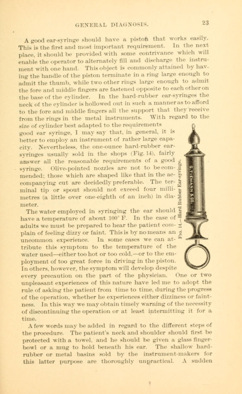 ear-syringe should have a piston that works easily. This is the first and most important requirement. In the next place, it should be provided with some contrivance which will enable the operator to alternately fill and discharge the instru- ment with one hand. Thisobject is commonly attained byhav- ing the handle of the piston terminate in a ring large enough to admit the thumb, while two other rings large enough to admit the fore and middle fingers are fastened opposite t<» each otheron the base of the cylinder. In the hard-rubber ear-syringes the Deck ol the cylinder is hollowed out in such a manner as to afford to the fore and middle fingers all the Bupport that theyreceive from the rings in the metal instrument* With regard to the axe of cylinder best adapted to the requirements good ear syringe, 1 may say that, in general, it is better to employ an instrument of rather large capa- city. Nevertheless, the one-ounce hard-rubber ear- Byringes usually sold in the Bhops (Fig. 14), fairly answer all the reasonable requirements of a good -_• syringe. Olive-pointed nozzles are not to becom-5 mended; those which are shaped like that in the eompanying cur arc decidedly preferable. The ter- J minal tin or spout Bhould not exceed tour milli- Z metres (a little over one-eighth of an inch' in dia- 3 meter. J The water employed in Byringing the ear should J have a temperature of about 100 F. In the ease of1] adults we must be prepared to hear the patient com- 3 plain of feeling dizzy or faint This is by no mean- an o uncommon experience. In some cases we can at- tribute this symptom to the temperature of the water used—either too hot or too cold.—or to the em- ployment of too great force in driving in the piston. In others, however, the symptom will develop despite every precaution on the part ol the physician. One or two unpleasant experiences of this nature have led me to adopt the rule of asking the patient from time to time, during the pn _ 38 of the operation, whether he experiences either dizziness or faint- In this way we may obtain timely warning of the necessity of discontinuing the operation or at least intermitting it for a time. A few words may be added in regard to the different stepsof the procedure. The patient's neck and Bhoulder should first be protected with a towel, and he Bhould be given a glass finger- bowl or a mug to hold beneath his ear. The Bhallow hard- rubber or metal basins -Id by the instrument-makei this latter purp<>-<- are thoroughly unpractical. A BUddeD