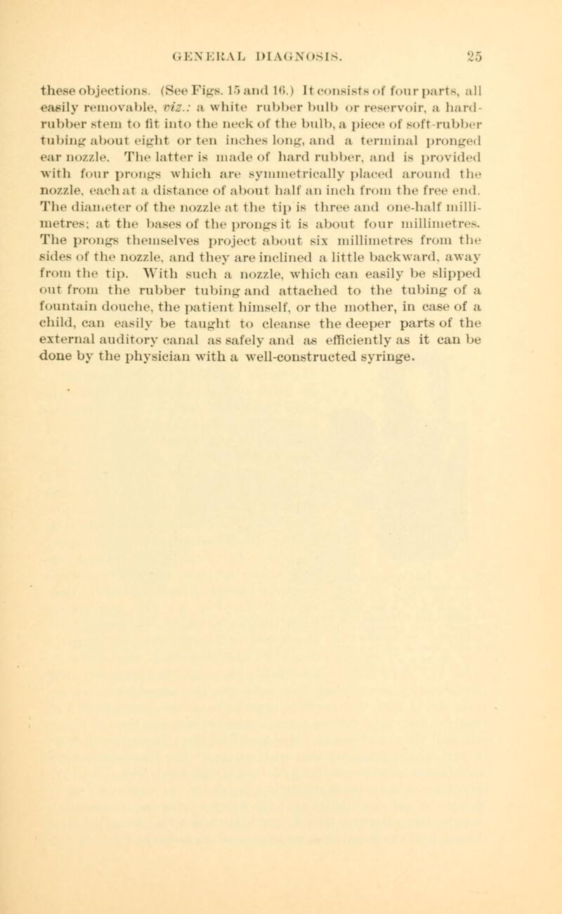 these objections. (See Figs. 15 and 16.) It consists oi four parts, all easily removable, viz.: a white rubber bulb or reservoir, a hard rubber stem to tit into the neck of the bulb, a piece of soft rubber tubing about eight or ten inches long, and a terminal pronged ear no/./.le. The latter is made of hard rubber, and is provided with four prongs which are symmetrically placed around the nozzle, each at a distance Of about half an inch from the free end. The diameter of the nozzle at the tip is three and one-half milli- metres; at the bases of the prongs it is about four millimetres. The prongs themselves project about six millimetres from the sides of the nozzle, and they are inclined a little backward, away from the tip. With such a nozzle, which can easily be slipped out from the rubber tubing and attached to the tubing of a fountain douche, the patient himself, or the mother, in case of a child, can easily be taught to cleanse the deeper parts of the external auditory canal as safely and as efficiently as it can be done by the physician with a well-constructed syringe.