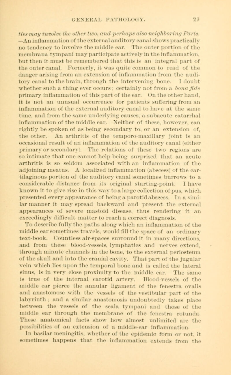 (.] \ ERAL PATHOLOGY. ay involtH tin otht r tux), and i>< rhaps also u< ighboring Parts, -An inflammation of the external auditory canaJ shows practically no tendency to involve the middle car. The outer portion of the membrana tympani may participate actively in the inflammation, but then it must be remembered that this ie an integral part <>t the outer canal. Formerly, it was quite common to read of the danger arising from an extension of inflammation from the audi- tory canal to the brain, through the intervening bone. 1 doubt whether such a thing ever occurs ; certainly not from a bona fide primary inflammation of this part of the car. ( )n the other hand, it is not an unusual occurrence for patients suffering from an inflammation of the external auditory canal to have at the sanie time, and from the same underlying causes, a subacute catarrhal inflammation of the middle ear. Neither of these, however, can rightly be Bpoken of a- being secondary to. or an extension of, the other. An arthritis of the temporo-maxillary joint i> an occasional result of an inflammation of the auditory canal (either primary or secondary). The relations of these two regions are bo intimate that one cannot help being surprised that an acute arthritis is so seldom associated with an inflammation of the adjoining meatus. A localized inflammation (abscess oi the car- tilaginous portion of the auditory canal sometime- burrows t<> a considerable distance from its original starting-point. I have known it to give rise in this way to a large collection of pus. which presented every appearance of being a parotid abscess. In a simi- lar manner it may spread backward and present the external appearances of severe mastoid disease, thus rendering it an exceedingly difficult matter to reach a correct diagnosis. To describe fully the paths along which an inflammation of the middle ear sometimes travels, would fill the space of an ordinary text-book. Countless air-spaces surround it in many directions, and from these blood-vessels, lymphatics and nerves extend. through minute channel- in the bone, to the external periosteum of the skull and into the cranial cavity. That part of the jugular vein which lies upon the temporal bone and is called the lateral sinus, is in very dose proximity to the middle ear. The same i- true <>f the interna] carotid artery. Blood-vessels of the middle ear pierce the annular ligament of the fenestra OValis and anastomose with the vessels of the vestibular part of the labyrinth ; and a similar anastomosis undoubtedly take- place between the vessels of the BCala tympani and those of the middle ear through the membrane of the fenestra rotunda These anatomical fact- show how almost unlimited are the possibilities Of an extension of a middle-ear inflammation. [n basilar meningitis, whetherofthe epidemic form or not. it sometime- happens that the inflammation extends from the