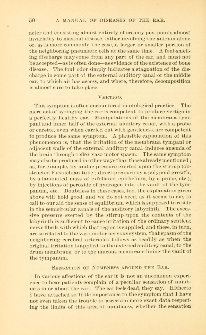 acter and consisting almost entirely of creamy pus, points almost invariably to mastoid disease, either involving the antrum alone or, as is more commonly the case, a larger or smaller portion of the neighboring pneumatic cells at the same time. A foul-smell- ing discharge may come from any part of the ear, and must not be accepted—as is often done—as evidence of the existence of bone disease. The foul odor simply indicates a stagnation of the dis- charge in some part of the external auditory canal or the middle ear, to which air has access, and where, therefore, decomposition is almost sure to take place. Vertigo. This symptom is often encountered in otological practice. The mere act of syringing the ear is competent to produce vertigo in a perfectly healthy ear. Manipulations of the membrana tym- pani and inner half of the external auditory canal, with a probe or curette, even when carried out with gentleness, are competent to produce the same symptom. A plausible explanation of this phenomenon is, that the irritation of the membrana tympani or adjacent walls of the external auditory canal induces anaemia of the brain through reflex vaso-motor spasm. The same symptom may also be produced in other ways than those already mentioned ; as, for example, by undue pressure exerted upon the stirrup (ob- structed Eustachian tube ; direct pressure by a polypoid growth, by a laminated mass of exfoliated epithelium, by a probe, etc.), by injections of peroxide of hydrogen into the vault of the tym- panum, etc. Doubtless in these cases, too, the explanation given above will hold good, and we do not need, as it seems to me, to call to our aid the sense of equilibrium which is supposed to reside in the semicircular canals of the auditory labyrinth. The exces- sive pressure exerted by the stirrup upon the contents of the labyrinth is sufficient to cause irritation of the ordinary sentient nerve fibrils with which that region is supplied, and these, in turn, are so related to the vaso-motor nervous system, that spasm of the neighboring cerebral arterioles follows as readily as when the original irritation is applied to the external auditory canal, to the drum membrane, or to the mucous membrane lining the vault of the tympanum. Sensation of Numbness around the Ear. In various affections of the ear it is not an uncommon experi- ence to hear patients complain of a peculiar sensation of numb- ness in or about the ear. The ear feels dead, they say. Hitherto I have attached so little importance to the symptom that I have not even taken the trouble to ascertain more exact data respect- ing the limits of this area of numbness, whether the sensation