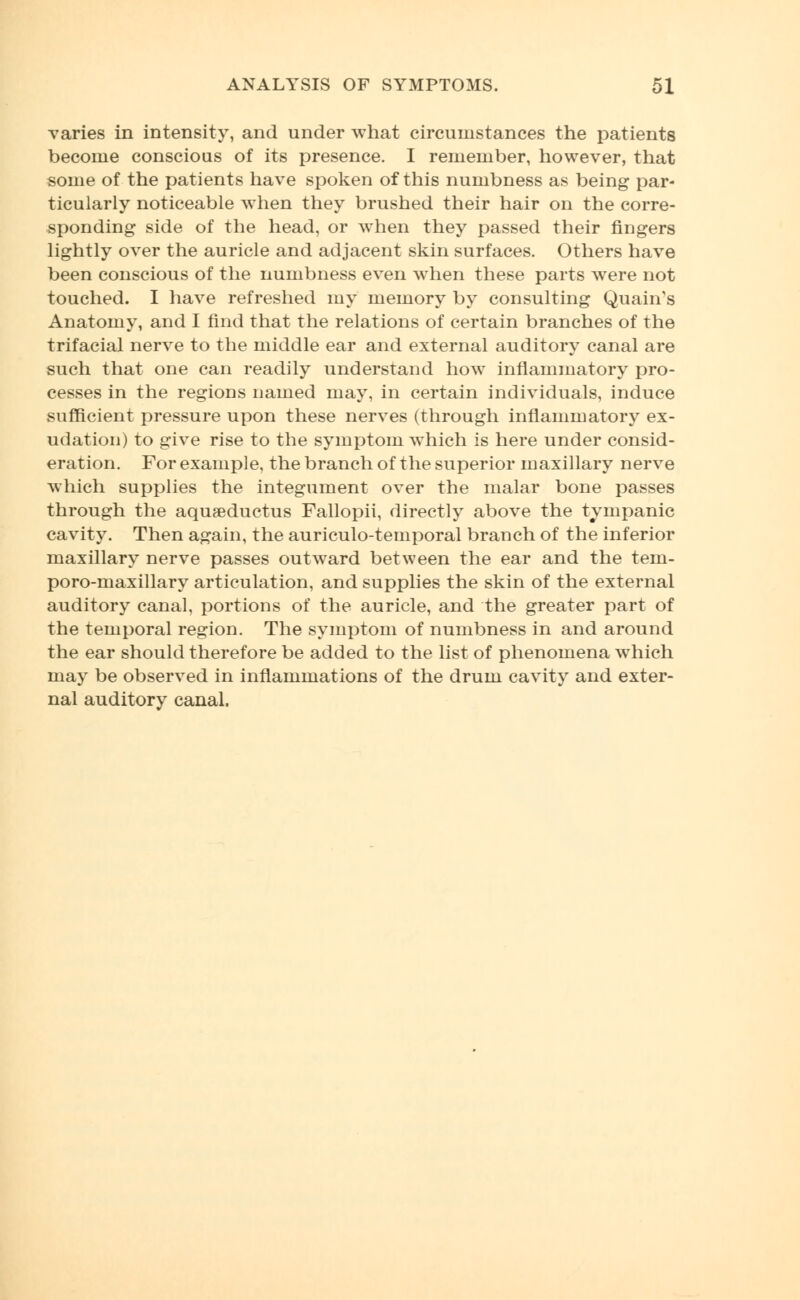 varies in intensity, and under what circumstances the patients become conscious of its presence. I remember, however, that some of the patients have spoken of this numbness as being par- ticularly noticeable when they brushed their hair on the corre- sponding side of the head, or when they passed their fingers lightly over the auricle and adjacent skin surfaces. Others have been conscious of the numbness even when these parts were not touched. I have refreshed my memory by consulting QuahVs Anatomy, and I find that the relations of certain branches of the trifacial nerve to the middle ear and external auditory canal are such that one can readily understand how inflammatory pro- cesses in the regions named may, in certain individuals, induce sufficient pressure upon these nerves (through inflammatory ex- udation) to give rise to the symptom which is here under consid- eration. For example, the branch of the superior maxillary nerve which supplies the integument over the malar bone passes through the aquaeductus Fallopii, directly above the tympanic cavity. Then again, the auriculotemporal branch of the inferior maxillary nerve passes outward between the ear and the tein- poro-maxillary articulation, and supplies the skin of the external auditory canal, portions of the auricle, and the greater part of the temporal region. The symptom of numbness in and around the ear should therefore be added to the list of phenomena which may be observed in inflammations of the drum cavity and exter- nal auditory canal.