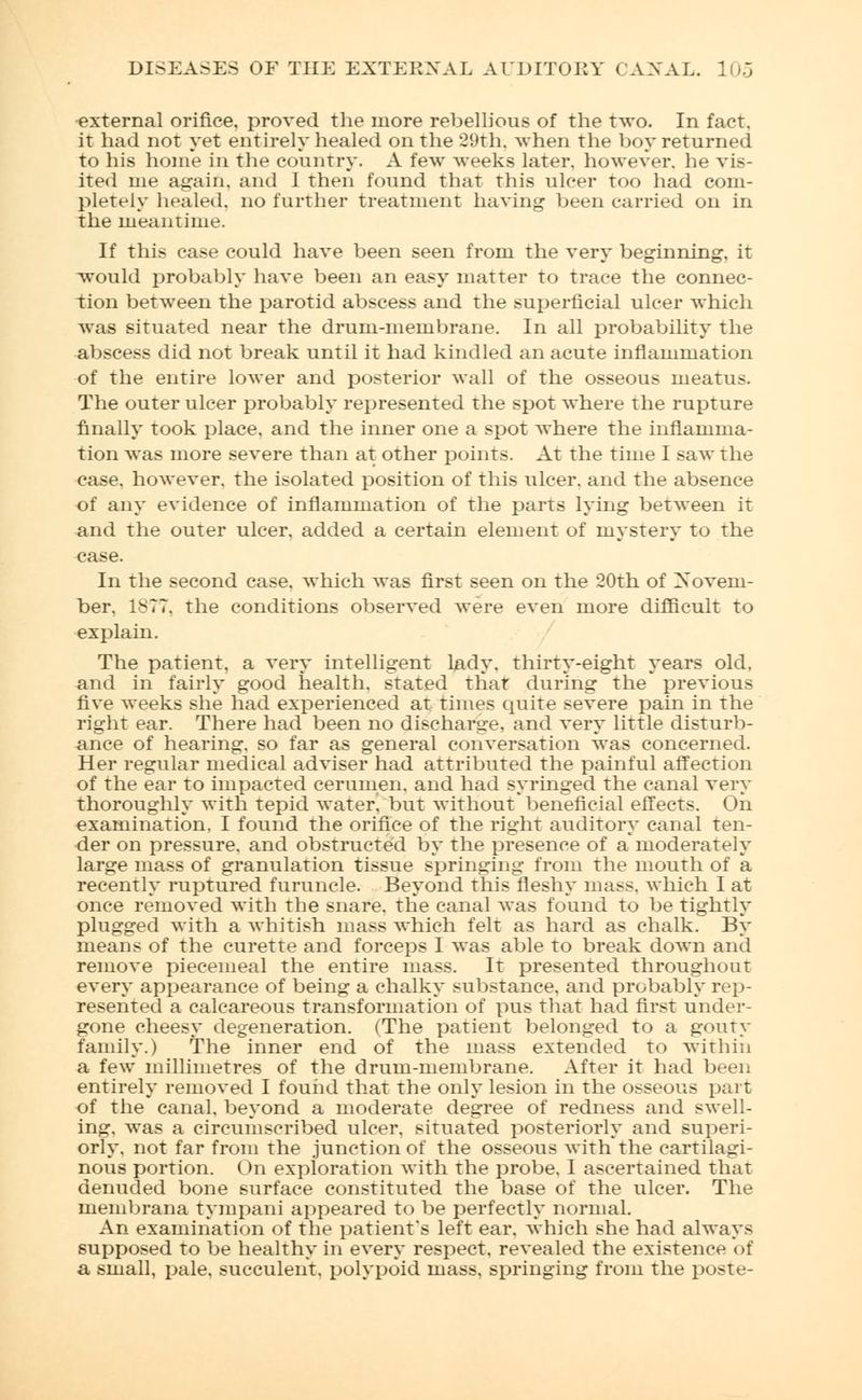 external orifice, proved the more rebellious of the two. In fact, it had not yet entirely healed on the 29th, when the boy returned to his home in the country. A few weeks later, however, he vis- ited me again, and 1 then found that this ulcer too had com- pletely healed, no further treatment having been carried on in the meantime. If this case could have been seen from the very beginning, it would probably have been an easy matter to trace the connec- tion between the parotid abscess and the superficial ulcer which was situated near the drum-membrane. In all probability the abscess did not break until it had kindled an acute inflammation of the entire lower and posterior wall of the osseous meatus. The outer ulcer probably represented the spot where the rupture finally took place, and the inner one a spot where the inflamma- tion was more severe than at other points. At the time I saw the case, however, the isolated position of this ulcer, and the absence of any evidence of inflammation of the parts lying between it and the outer ulcer, added a certain element of mystery to the case. In the second case, which was first seen on the 20th of Novem- ber. 1877, the conditions observed were even more difficult to explain. The patient, a very intelligent lady, thirty-eight years old, and in fairly good health, stated that during the previous five weeks she had experienced at times quite severe pain in the right ear. There had been no discharge, and very little disturb- ance of hearing, so far as general conversation was concerned. Her regular medical adviser had attributed the painful affection of the ear to impacted cerumen, and had syringed the canal very thoroughly with tepid water, but without'beneficial effects. On examination. I found the orifice of the right auditory canal ten- der on pressure, and obstructed by the presence of a*moderately large mass of granulation tissue springing from the mouth of a recently ruptured furuncle. Beyond this fleshy mass, which I at once removed with the snare, the canal was found to be tightly plugged with a whitish mass which felt as hard as chalk. By means of the curette and forceps I was able to break down and remove piecemeal the entire mass. It presented throughout every appearance of being a chalky substance, and probably rep- resented a calcareous transformation of pus that had first under- gone cheesy degeneration. (The patient belonged to a gouty family.) The inner end of the mass extended to within a few millimetres of the drum-membrane. After it had been entirely removed I found that the only lesion in the osseous part of the canal, beyond a moderate degree of redness and swell- ing, was a circumscribed ulcer, situated posteriorly and superi- orly, not far from the junction of the osseous with the cartilagi- nous portion. On exploration with the probe. I ascertained that denuded bone surface constituted the base of the ulcer. The membrana tympani appeared to be perfectly normal. An examination of the patient's left ear. which she had always supposed to be healthy in every respect, revealed the existence of a small, pale, succulent, polypoid mass, springing from the poste-