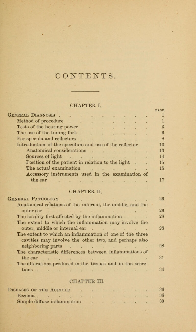 CONTEXTS. CHAPTER I. PAGE General Diagnosis 1 Method of procedure 1 Tests of the hearing power ....... 3 The use of the tuning fork ....... 6 Ear specula and reflectors ....... 8 Introduction of the speculum and use of the reflector . 13 Anatomical considerations 13 Sources of light 14 Position of the patient in relation to the light . . 15 The actual examination ...... 15 Accessory instruments used in the examination of the ear 17 CHAPTER U. General Pathology 26 Anatomical relations of the internal, the middle, and the outer ear 26 The locality first affected by the inflammation ... 28 The extent to which the inflammation may involve the outer, middle or internal ear 28 The extent to which an inflammation of one of the three cavities majT involve the other two, and perhaps also neighboring parts 28 The characteristic differences between inflammations of the ear 31 The alterations produced in the tissues and in the secre- tions 34 CHAPTER III. Diseases of the Auricle Eczema . . . . . Simple diffuse inflammation 36 36 39