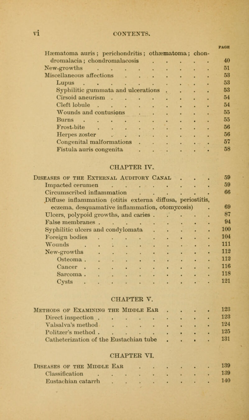 PAGE I hematoma auris ; perichondritis; othajmatoma; chon- dromalacia ; chondromalaoosis 40 New-growths .>1 Miscellaneous affections ....... 53 Lupus 53 Syphilitic gnmmata and ulcerations .... 53 Cirsoid aneurism 54 Cleft lobule 54 AVounds and contusions 55 Burns 55 Frost-bite 56 Herpes zoster 56 Congenital malformations ...... 57 Fistula auris congenita ...... 58 CHAPTER IV. Diseases of the External Auditory Canal Impacted cerumen Circumscribed inflammation Diffuse inflammation (otitis externa diffusa, periostitis eczema, desquamative inflammation, otomycosis) Ulcers, polypoid growths, and caries False membranes .... Syphilitic ulcers and condylomata Foreign bodies Wounds New-growths Osteoma . Cancer . Sarcoma . Cysts 59 59 66 69 87 94 100 104 111 112 112 116 118 131 CHAPTER V. METHODS of Examining the Mdddle Ear Direct inspection ..... Valsalva's method .... Politzer's method (Satheterization of the Eustachian tube 123 128 134 136 131 CHAPTER VI. Diseases of the Middle Ear Classification Eustachian catarrh 139 139 140