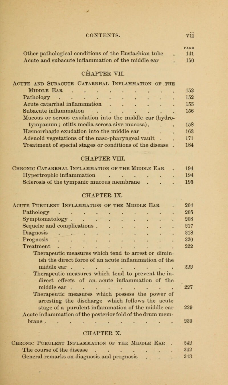 PAGE Other pathological conditions of the Eustachian tube . 141 Acute and subacute inflammation of the middle ear . 150 CHAPTER VII. Acute and Subacute Catarrhal Inflammation of the Middle Ear 152 Pathology 152 Acute catarrhal inflammation 155 Subacute inflammation 156 Mucous or serous exudation into the middle ear (hydro- tympanum ; otitis media serosa sive mucosa). . . 158 Hemorrhagic exudation into the middle ear . . . 163 Adenoid vegetations of the naso-pharyngeal vault . . 171 Treatment of special stages or conditions of the disease . 184 CHAPTER Vm. Chronic Catarrhal Inflammation of the Middle Ear . 194 Hypertrophic inflammation 194 Sclerosis of the tympanic mucous membrane . . . 195 CHAPTER IX. Acute Purulent Inflammation of the Muddle Ear . 204 Pathology 205 Symptomatology 208 Sequela? and complications 217 Diagnosis 218 Prognosis 220 Treatment 222 Therapeutic measures which tend to arrest or dimin- ish the direct force of an acute inflammation of the middle ear 222 Therapeutic measures which tend to prevent the in- direct effects of an acute inflammation of the middle ear 227 Therapeutic measures which possess the power of arresting the discharge which follows the acute stage of a purulent inflammation of the middle ear 229 Acute inflammation of the posterior fold of the drum mem- brane ........... 239 CHAPTER X. Chronic Purulent Inflammation of the Middle Ear . 242 The course of the disease ....... 242 General remarks on diagnosis and prognosis . . . 243