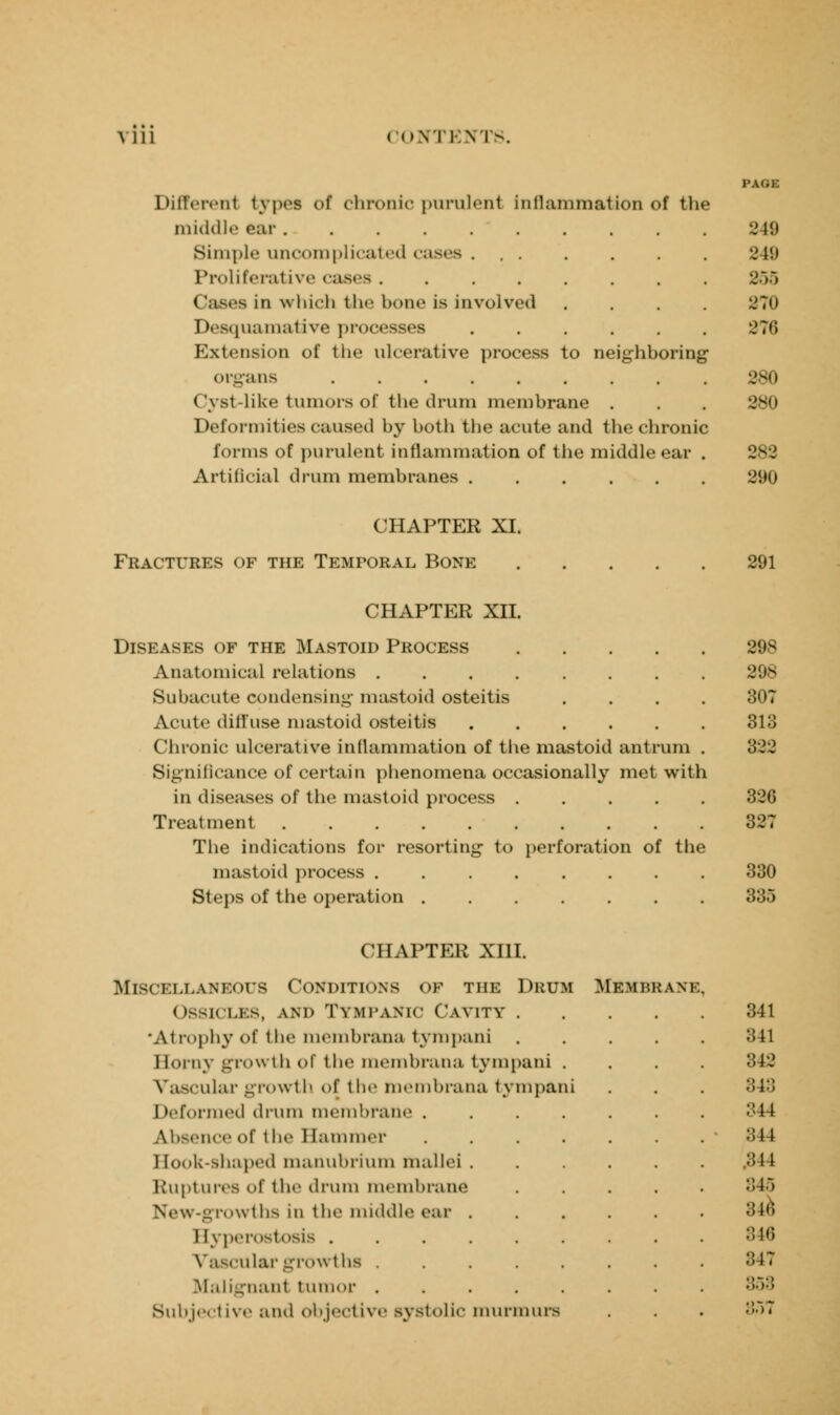 Differenl types of chronic purulent Inflammation of the middle oar...... Simple uncomplicated cases . . . Proliferative cases. Cases in which the bone is involved Desquamative processes Extension of the ulcerative process to neighboring1 organs ...... ( \ st-like tumors of the drum membrane Deformities caused by both the acute and the chronic forms of purulent inflammation of the middle ear Artificial drum membranes ..... PAGE 2 1!) •J li i 855 870 876 280 •JVM 282 290 CHAPTER XI. Fractures of the Temporal Bone 291 CHAPTER XII. Diseases of the Mastoid Process 898 Anatomical relations . . . . . . . . 298 Subacute condensing mastoid osteitis .... 307 Acute diffuse mastoid osteitis 313 Chronic ulcerative in (lamination of the mastoid antrum . '322 Significance of certain phenomena occasionally met with in diseases of the mastoid process 326 Treatment 327 The indications for resorting to perforation of the mastoid process ........ 330 Steps of the operation ....... 333 CHAPTER XIII. Miscellaneous Conditions of the Drum Ossicles, and Tympanic Cavity . 'Atrophy of the membrana tympani Horny growth of the membrana tympani . Vascular growth of the membrana tympani Deformed drum membrane .... Absence of the Hammer .... Hook-shaped manubrium mallei. Ruptures of the drum membrane New-growths in thr middle ear . Hyperostosis ...... Vascular growths ..... Malignanl tumor ..... Subjective and objective systolic murmurs Membrane 341 341 842 843 344 344 .344 345 ;;jr, 846 847 858