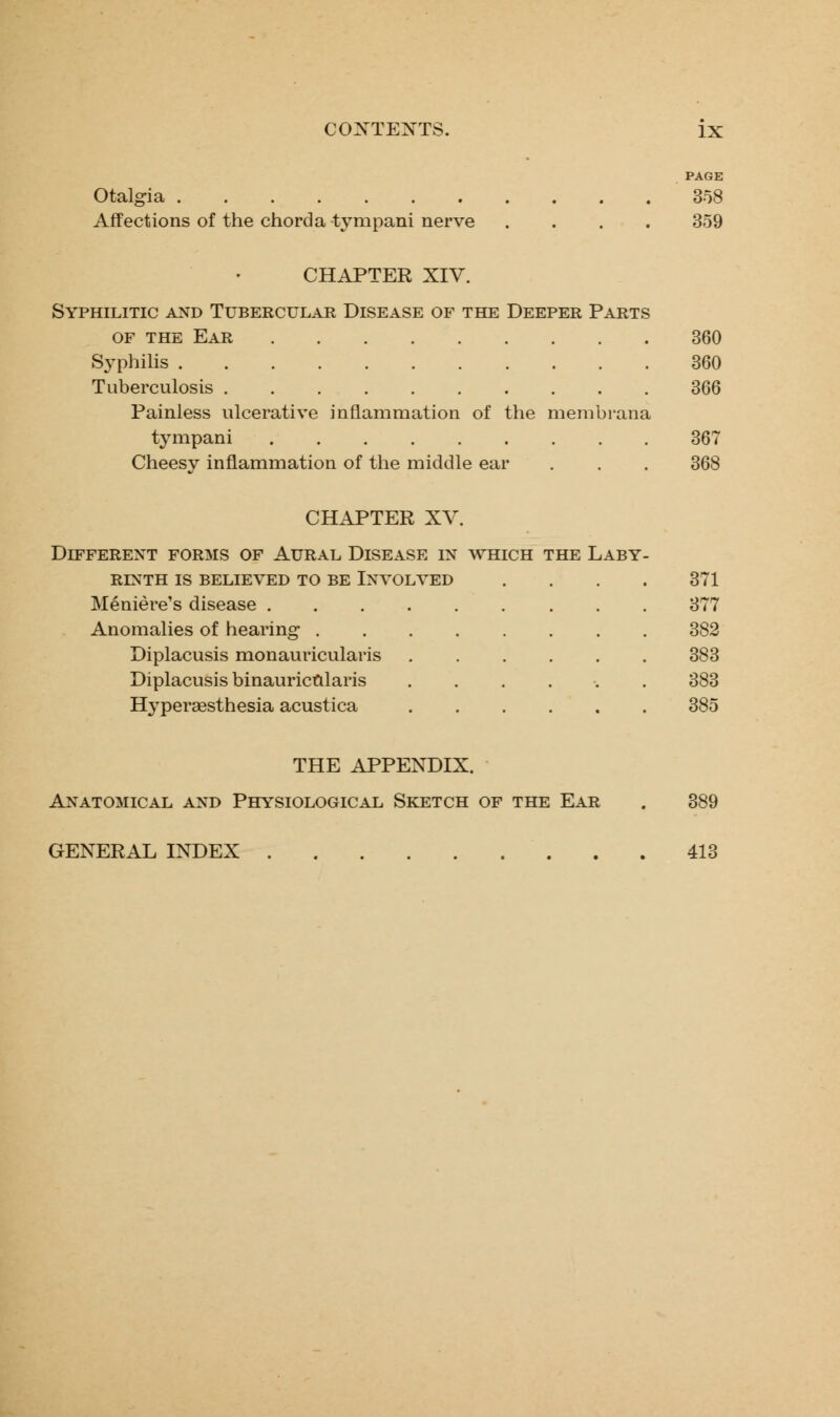 Otalgia Affections of the chorda tympani nerve PAGE 358 359 CHAPTER XIV. Syphilitic and Tubercular Disease of the Deeper Parts of the Ear 360 Syphilis 360 Tuberculosis 366 Painless ulcerative inflammation of the membrana tympani 367 Cheesy inflammation of the middle ear . . . 368 CHAPTER XV. Different forms of Aural Disease in which the Laby- rinth IS BELIEVED TO BE INVOLVED Meniere's disease . Anomalies of hearing . Diplacusis monauricularis Diplacusis binauricularis Hyperesthesia acustica 371 377 382 383 383 385 THE APPENDIX. Anatomical and Physiological Sketch of the Ear . 389 GENERAL INDEX 413