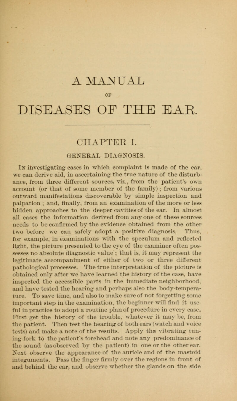 A MANUAL OF DISEASES OF THE EAR. CHAPTER I. GENERAL DIAGNOSIS. Ix investigating cases in which complaint is made of the ear, we can derive aid. in ascertaining the true nature of the disturb- ance, from three different sources, viz.. from the patient's own account ('or that of some member of the family); from various outward manifestations discoverable by simple inspection and palpation ; and. finally, from an examination of the more or less hidden approaches to the deeper cavities of the ear. In almost all cases the information derived from any one of these sources needs to be confirmed by the evidence obtained from the other two before we can safely adopt a positive diagnosis. Thus, for example, in examinations with the speculum and reflected light, the picture presented to the eye of the examiner often pos- sesses no absolute diagnostic value ; that is. it may represent the legitimate accompaniment of either of two or three different pathological processes. The true interpretation of the picture is obtained only after we have learned the history of the case, have inspected the accessible parts in the immediate neighborhood, and have tested the hearing and perhaps also the body-tempera- ture. To save time, and also to make sure of not forgetting some important step in the examination, the beginner will find it use- ful in practice to adopt a routine plan of procedure in every case. First get the history of the trouble, whatever it may be. from the patient. Then test the hearing of both ears (watch and voice tests i and make a note of the results. Apply the vibrating tun- ing-fork to the patient's forehead and note any predominance of the sound (as observed by the patient) in one or the other ear. Next observe the appearance of the auricle and of the mastoid integuments. Pass the finger firmly over the regions in front of and behind the ear, and observe whether the glands on the side