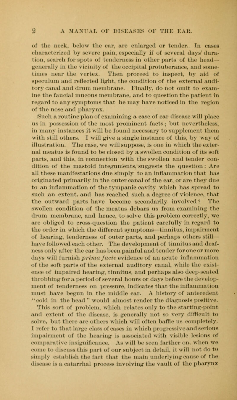 of the neck, below the ear, arc enlarged <>r tender. Id cases characterized by severe pain, especially if of several days'dura- tion, search for spots <>f tenderness in other parts of the head— generally In the vicinity of the occipital protuberance, and some- times near the vertex. Then proceed to inspect, by aid of speculum and reflected light, the condition of the external audi- tory canal and drum membrane. Finally, do not omit to exam- ine the fancial mucOUS membrane, and to question the patient in regard to any symptoms that he may have noticed in the region of the nose and pharynx. Such a routine plan of examining a case of ear disease will place us in possession of the most prominent facts; but neverthel< in many instances it will be found necessary to supplement them with still others. I will give a single instance of this, by way of illustration. The case, we will suppose, is one in which the exter- nal meatus is found to be closed by a swollen condition of its Boft parts, and this, in connection with the swollen and tender con- dition of the mastoid integuments, suggests the question: Are all these manifestations due simply to an inflammation that has originated primarily in the outer canal of the ear. or are they due to an inflammation of the tympanic cavity which has spread to such an extent, and has reached such a degree of violence, that the outward parts have become secondarily involved? The swollen condition of the meatus debars us from examining the drum membrane, and hence, to solve this problem correctly, we are obliged to cross-question the patient carefully in regard to the order in which the different symptoms—tinnitus, impairment of hearing, tenderness of outer parts, and perhaps others still— have followed each other. The development of tinnitus and deaf- ness only after t he ear has been painful and tender foroneor more days will furnish prima facie evidence of an acute inflammation of the soft parts of the external auditory canal, while the exist- ence of impaired hearing, tinnitus, and perhaps also deep seated throbbing for a period of several hours or days before the develop- ment of tenderness on pressure, indicates that the inflammation must have begun in the middle ear. A history of antecedent cold in the head  would almost render the diagnosis positive. This soH of problem, which relates only to the starting-point and extenl of the disease, is generally not so very difficult to Bolve, but there are others which will often baffle us completely. I refer to thai large classof cases in which progressive and serious impairment of the hearing is associated with visible lesions of comparative insignificance. As will be seen farther on. when we come to discuss this part of our subject In detail. It will not do to Bimpl} establish the fad that the main underlying cause of the disease Is B catarrhal process involving the vault of the pharynx