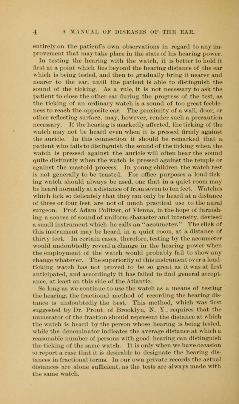 entirely on tin- patient's own observations in regard to any im- provement ili.it may take place in the state of Ins hearing power. In testing the hearing with the watch, it is better to hold it first at a point which lies beyond the hearing distance of the ear Which is being Tested, and then to gradually bring it nearer and nearer to the ear, until the patient is able to distinguish the sound of the ticking. As a rule, it is not necessary to ask the patient to close the other ear during the progress of the test, as the ticking of an ordinary watch is a sound of too great feeble- ness to reach the opposite ear. The proximity of a wall, door, or other reflecting surface, may, however, render such a precaution necessary. If the hearing is markedly affected, the ticking of the watch may not be heard even when it is pressed firmly against the auricle. In this connection it should be remarked that a patient who fails to distinguish the sound of the ticking when the watch is pressed against the auricle will often hear the sound quite distinctly Avhen the watch is pressed against the temple or against the mastoid process. In young children the watch test i> not generally to be trusted. For office purposes a loud-tick- ing watch should always be used, one that in a quiet room may be heard normally at a distance of from seven to ten feet. Watches which tick so delicately that they can only be heard at a distance of three or four feet, are not of much practical use to the aural surgeon. Prof. Adam Politzer, of Vienna, in the hope of furnish- ing a source of sound of uniform character and intensity, devised a small instrument which he calls an acoumeter.' The click of this instrument may be heard, in a quiet room, at a distance of thirty feet. In certain cases, therefore, testing by the acoumeter would undoubtedly reveal a change in the hearing power when the employment of the watch would probably fail to show any change whatever. The superiority of this instrument over a loud- ticking watch has not proved to be so great as it was at first anticipated, and accordingly it has failed to find general accept- ance, at least on this side of the Atlantic So long as we continue to use the watch as a means of testing the hearing, The fractional method of recording the hearing dis- tance is undoubtedly the best. This method, which was first suggested by Dr. Prout, of Brooklyn, N. ?., requires that the numerator of the tract ion should represent the distance at which the watch ie heard by the person whose hearing is being tested. while the denominator indicates the average distance at which a reasonable Dumber of persons with good hearing can distinguish the t [cklng Of the same watch. It is only when we have occasion to rep.,rt a ease that it is desirable to designate the hearing dis- tances in fractional terms. In our own private records the actual distances are alone sufficient, as the tests are always made with the same waTch.