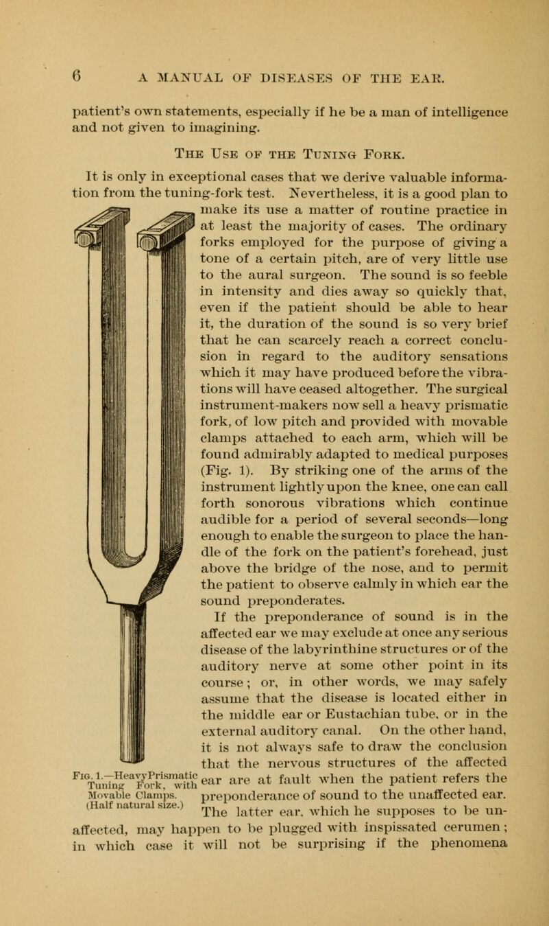 (') patient's own statements, especially if he be a man of intelligence and not given to imagining. The Use of the Tuning Fork. It is only in exceptional cases that we derive valuable informa- tion from the tuning-fork test. Nevertheless, it is a good plan to make its use a matter of routine practice in at least the majority of cases. The ordinary forks employed for the purpose of giving a tone of a certain pitch, are of very little use to the aural surgeon. The sound is so feeble in intensity and dies away so quickly that, even if the patient should be able to hear it, the duration of the sound is so very brief that he can scarcely reach a correct conclu- sion in regard to the auditory sensations which it may have produced before the vibra- tions will have ceased altogether. The surgical instrument-makers now sell a heavy prismatic fork, of low pitch and provided with movable clamps attached to each arm, which will be found admirably adapted to medical purposes (Fig. 1). By striking one of the arms of the instrument lightly upon the knee, one can call forth sonorous vibrations which continue audible for a period of several seconds—long enough to enable the surgeon to place the han- dle of the fork on the patient's forehead, just above the bridge of the nose, and to permit the patient to observe calmly in which ear the sound preponderates. If the preponderance of sound is in the affected ear we may exclude at once any serious disease of the labyrinthine structures or of the auditory nerve at some other point in its course; or, in other words, we may safely assume that the disease is located either in the middle ear or Eustachian tube, or in the external auditory canal. On the other hand, it is not always safe to draw the conclusion that the nervous structures of the affected HeavyPrismaUc ^ are at fault when the patient refers the preponderance of sound to the unaffected ear. The latter car. which he supposes to be un- affected, may happen to be plugged with inspissated cerumen; in which case it will not be surprising if the phenomena Tuning Movable Clamps. (Half natural size.)