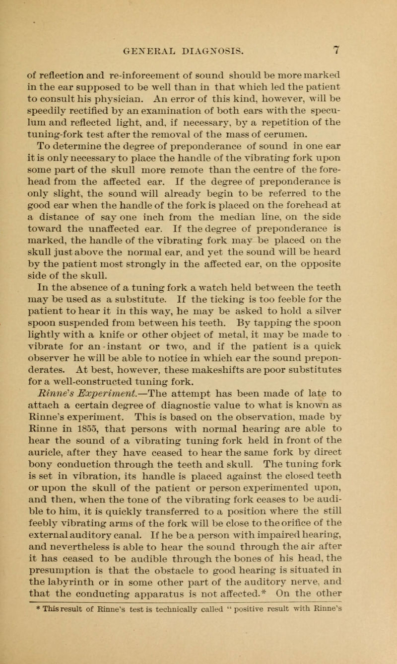 of reflection and re-inforcement of sound should be more marked in the ear supposed to be well than in that which led the patient to consult his physician. An error of this kind, however, will be speedily rectified by an examination of both ears with the specu- lum and reflected light, and, if necessary, by a repetition of the tuning-fork test after the removal of the mass of cerumen. To determine the degree of preponderance of sound in one ear it is only necessary to place the handle of the vibrating fork upon some part of the skull more remote than the centre of the fore- head from the affected ear. If the degree of preponderance is only slight, the sound will already begin to be referred to the good ear when the handle of the fork is placed on the forehead at a distance of say one inch from the median line, on the side toward the unaffected ear. If the degree of preponderance is marked, the handle of the vibrating fork may be placed on the skull just above the normal ear, and yet the sound will be heard by the patient most strongly in the affected ear, on the opposite side of the skull. In the absence of a tuning fork a watch held between the teeth may be used as a substitute. If the ticking is too feeble for the patient to hear it in this way, he may be asked to hold a silver spoon suspended from between his teeth. By tapping the spoon lightly with a knife or other object of metal, it may be made to vibrate for an instant or two, and if the patient is a quick observer he will be able to notice in which ear the sound prepon- derates. At best, however, these makeshifts are poor substitutes for a well-constructed tuning fork. Rinnes Experiment.—The attempt has been made of late to attach a certain degree of diagnostic value to what is known as Rinne's experiment. This is based on the observation, made by Rinne in 1855, that persons with normal hearing are able to hear the sound of a vibrating tuning fork held in front of the auricle, after they have ceased to hear the same fork by direct bony conduction through the teeth and skull. The tuning fork is set in vibration, its handle is placed against the closed teeth or upon the skull of the patient or person experimented upon, and then, when the tone of the vibrating fork ceases to be audi- ble to him, it is quickly transferred to a position where the still feebly vibrating arms of the fork will be close to the orifice of the external auditory canal. If he be a person with impaired hearing, and nevertheless is able to hear the sound through the air after it has ceased to be audible through the bones of his head, the presumption is that the obstacle to good hearing is situated in the labyrinth or in some other part of the auditory nerve, and that the conducting apparatus is not affected.* On the other * This result of Rhine's testis technically called positive result with Rinne's