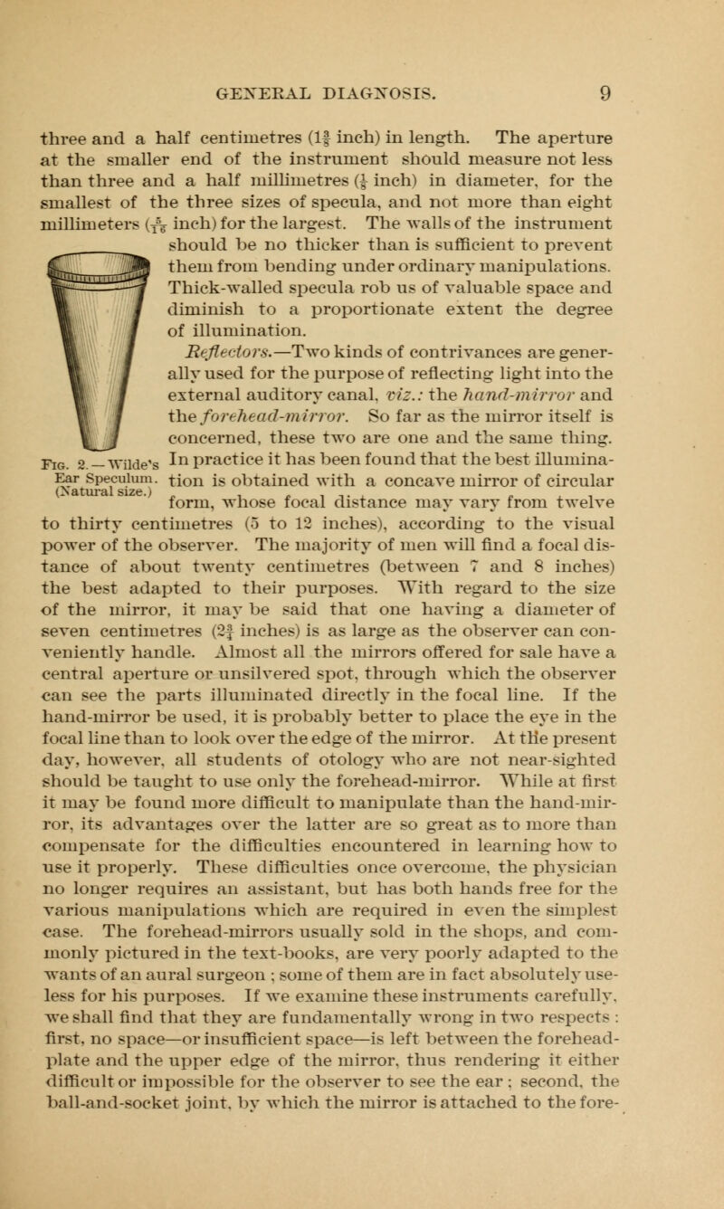 three and a half centimetres (If inch) in length. The aperture at the smaller end of the instrument should measure not less than three and a half millimetres ($ inch) in diameter, for the smallest of the three sizes of specula, and not more than eight millimeters (T\ inch) for the largest. The avails of the instrument should be no thicker than is sufficient to prevent them from bending under ordinary manipulations. Thick-walled specula rob us of valuable space and diminish to a proportionate extent the degree of illumination. Reflectors.—Two kinds of contrivances are gener- ally used for the purpose of reflecting light into the external auditory canal, viz.: the hand-mirror and the forehead-mirror. So far as the mirror itself is concerned, these two are one and the same thing. Fig. 2. — Wilde's ^n practice it has been found that the best illumina- Ear Speculum, tion is obtained with a concave mirror of circular form, whose focal distance may vary from twelve to thirty centimetres (5 to 12 inches), according to the visual power of the observer. The majority of men will find a focal dis- tance of about twenty centimetres (between 7 and 8 inches) the best adapted to their purposes. With regard to the size of the mirror, it may be said that one having a diameter of seven centimetres (2f inches) is as large as the observer can con- veniently handle. Almost all the mirrors offered for sale have a central aperture or unsilvered spot, through which the observer can see the parts illuminated directly in the focal line. If the hand-mirror be used, it is probably better to place the eye in the focal line than to look over the edge of the mirror. At the present day. however, all students of otology who are not near-sighted should be taught to use only the forehead-mirror. While at first it may be found more difficult to manipulate than the hand-mir- ror, its advantages over the latter are so great as to more than compensate for the difficulties encountered in learning how to use it properly. These difficulties once overcome, the physician no longer requires an assistant, but has both hands free for the various manipulations which are required in even the simplest case. The forehead-mirrors usually sold in the shops, and com- monly pictured in the text-books, are very poorly adapted to the wants of an aural surgeon ; some of them are in fact absolutely use- less for his purposes. If we examine these instruments carefully, we shall find that they are fundamentally wrong in two respects : first, no space—or insufficient space—is left between the forehead- plate and the upper edge of the mirror, thus rendering it either difficult or impossible for the observer to see the ear : second, the ball-and-socket joint, by which the mirror is attached to the fore-