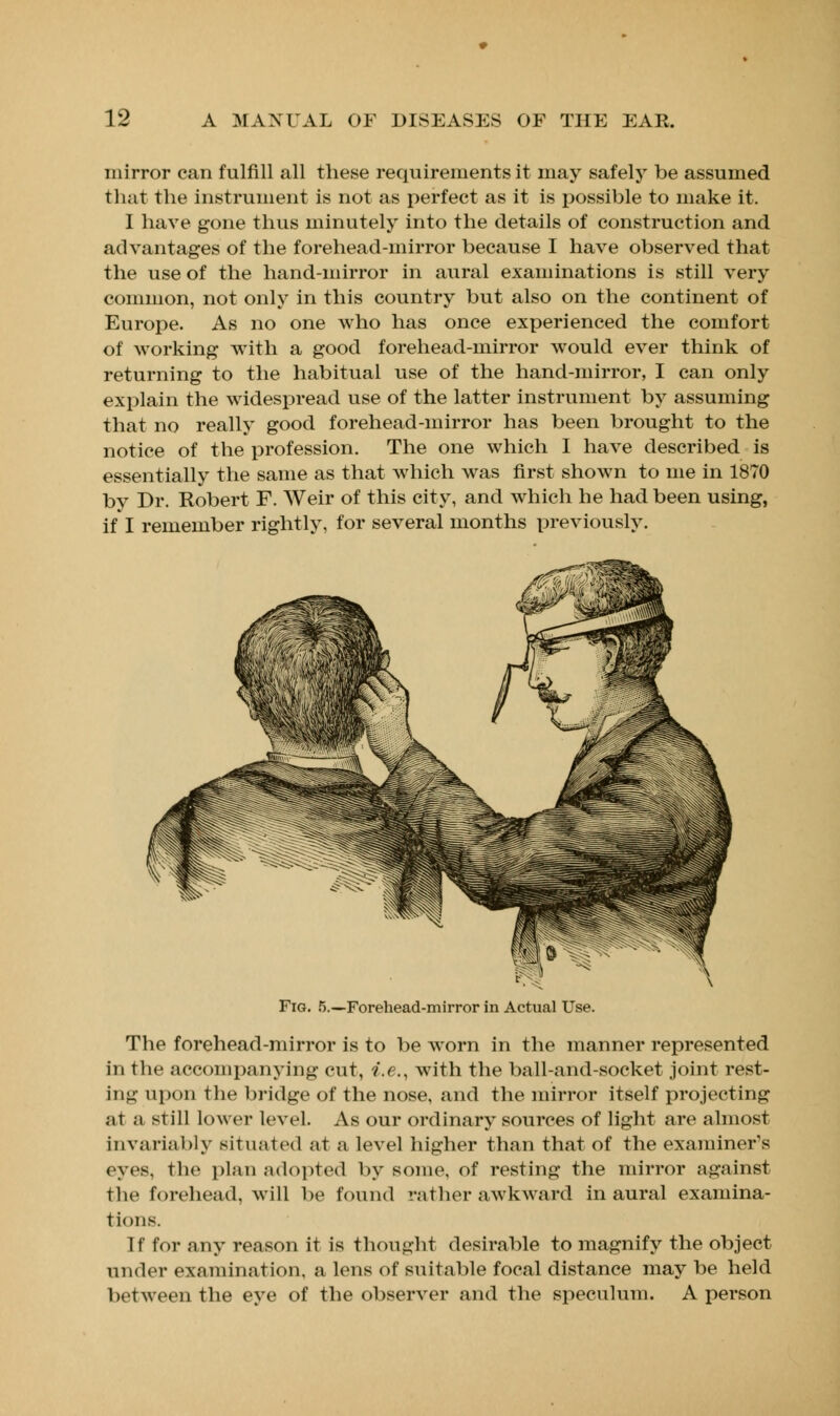 mirror can fulfill all these requirements it may safely be assumed that the instrument is not as perfect as it is possible to make it. I have gone thus minutely into the details of construction and advantages of the forehead-mirror because I have observed that the use of the hand-mirror in aural examinations is still very common, not only in this country but also on the continent of Europe. As no one who has once experienced the comfort of working with a good forehead-mirror would ever think of returning to the habitual use of the hand-mirror, I can only explain the wides£>read use of the latter instrument by assuming that no really good forehead-mirror has been brought to the notice of the profession. The one which I have described is essentially the same as that which was first shown to me in 1870 by Dr. Robert F. Weir of this city, and which he had been using, if I remember rightly, for several months previously. Fig. 5.—Forehead-mirror in Actual Use. The forehead-mirror is to be worn in the manner represented in the accompanying cut, i.e., with the ball-and-socket joint rest- ing upon the bridge of the nose, and the mirror itself projecting at a still lower level. As our ordinary sources of light arc almost invariably situated at a level higher than that of the examiner's eyes, the plan adopted by some, of resting the mirror against the forehead, will be found rather awkward in aural examina- tions. If for any reason it is thought desirable to magnify the object under examination, a lens of suitable focal distance may be held between the eye of the observer and the speculum. A person