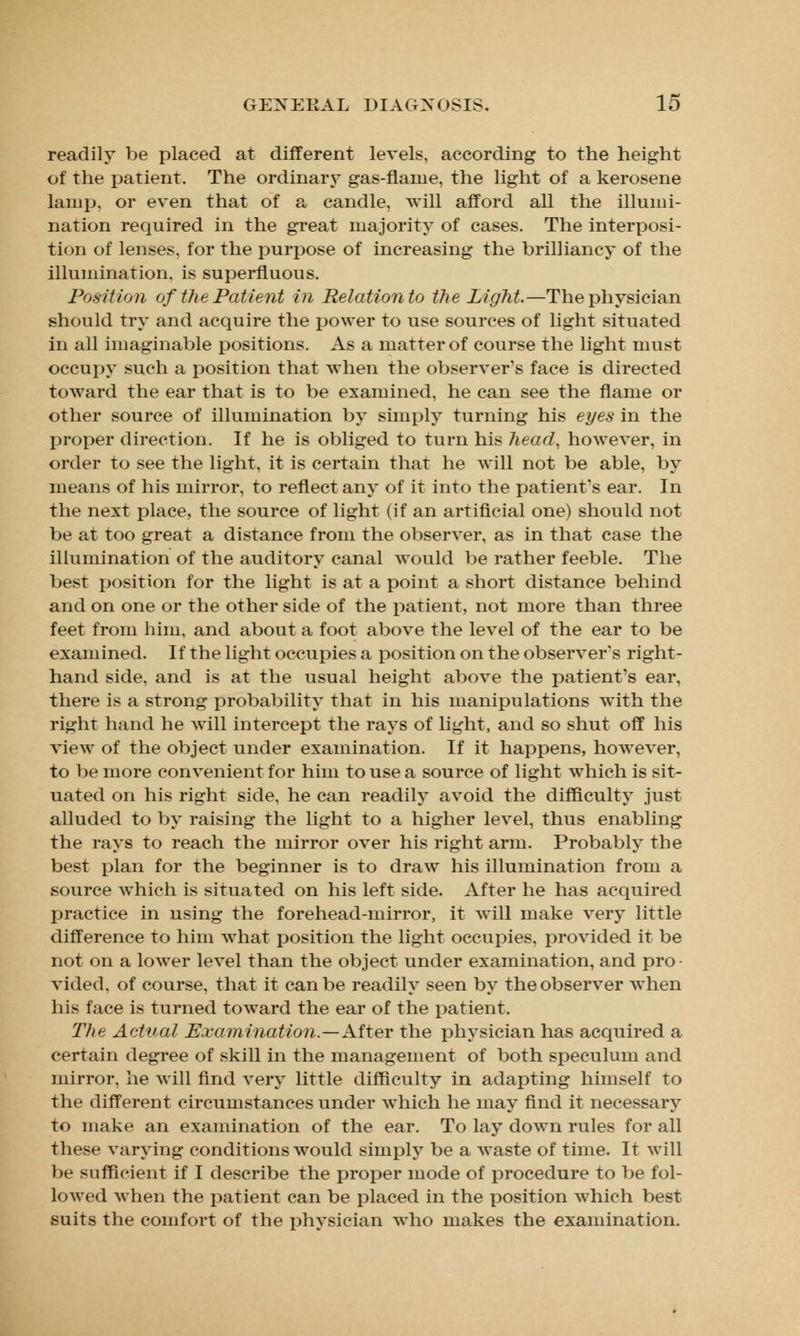 readily be placed at different levels, according to the height of the patient. The ordinary gas-flame, the light of a kerosene lamp, or even that of a candle, will afford all the illumi- nation required in the great majority of cases. The interposi- tion of lenses, for the purpose of increasing the brilliancy of the illumination, is superfluous. Position of the Patient in Relation to the Light—The physician should try and acquire the power to use sources of light situated in all imaginable positions. As a matter of course the light must occupy such a position that when the observer's face is directed toward the ear that is to be examined, he can see the flame or other source of illumination by simply turning his eyes in the proper direction. If he is obliged to turn his head, however, in order to see the light, it is certain that he will not be able, by means of his mirror, to reflect any of it into the patient's ear. In the next place, the source of light (if an artificial one) should not be at too great a distance from the observer, as in that case the illumination of the auditory canal would be rather feeble. The best position for the light is at a point a short distance behind and on one or the other side of the patient, not more than three feet from him, and about a foot above the level of the ear to be examined. If the light occupies a position on the observer's right- hand side, and is at the usual height above the patient's ear, there is a strong probability that in his manipulations with the right hand he will intercept the rays of light, and so shut off his view of the object under examination. If it happens, however, to be more convenient for him to use a source of light which is sit- uated on his right side, he can readily avoid the difficulty just alluded to by raising the light to a higher level, thus enabling the rays to reach the mirror over his right arm. Probably the best plan for the beginner is to draw his illumination from a source which is situated on his left side. After he has acquired practice in using the forehead-mirror, it will make very little difference to him what position the light occupies, provided it be not on a lower level than the object under examination, and pro- vided, of course, that it can be readily seen by the observer when his face is turned toward the ear of the patient. The Actual Examination.—After the physician has acquired a certain degree of skill in the management of both speculum and mirror, he will find very little difficulty in adapting himself to the different circumstances under which he may find it necessary to make an examination of the ear. To lay down rules for all these varying conditions would simply be a waste of time. It will be sufficient if I describe the proper mode of procedure to be fol- lowed when the patient can be placed in the position which best suits the comfort of the physician who makes the examination.