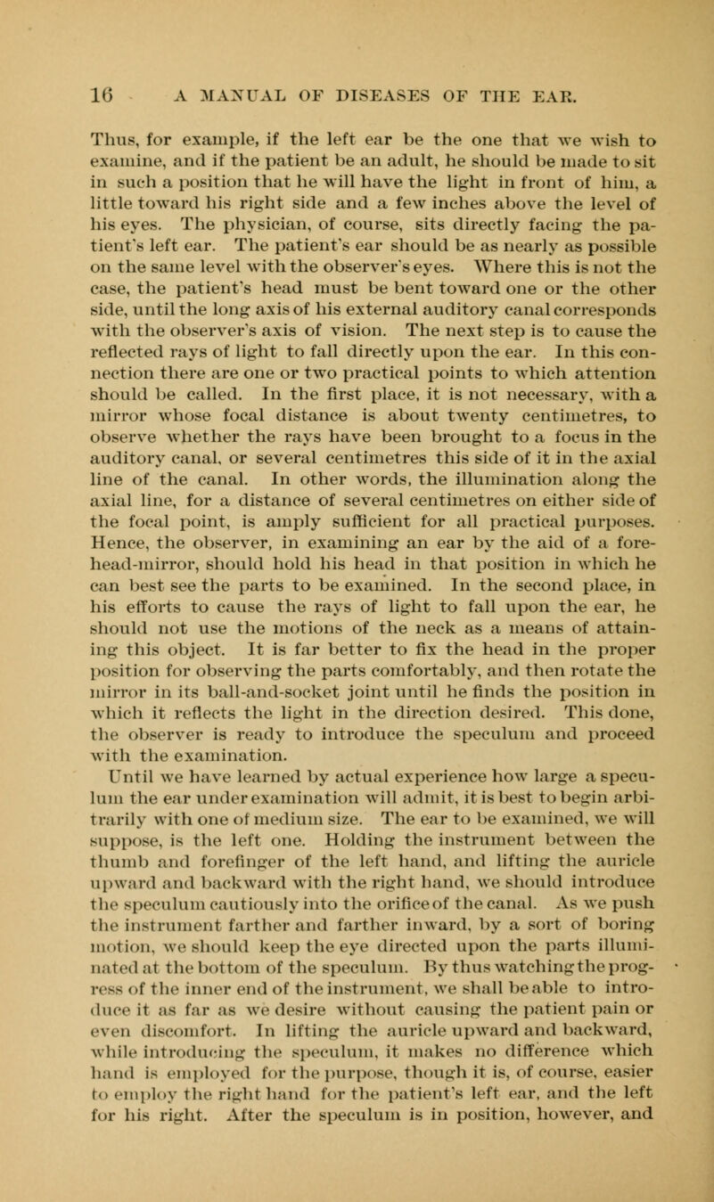 Thus, for example, if the left ear be the one that we wish to examine, and if the patient be an adult, he should be made to sit in such a position that he will have the light in front of him, a little toward his right side and a few inches above the level of his eyes. The physician, of course, sits directly facing the pa- tient's left ear. The patient's ear should be as nearly as possible on the same level with the observer's eyes. Where this is not the case, the patient's head must be bent toward one or the other side, until the long axis of his external auditory canal corresponds with the observer's axis of vision. The next step is to cause the reflected rays of light to fall directly upon the ear. In this con- nection there are one or two practical points to which attention should be called. In the first place, it is not necessary, with a mirror whose focal distance is about twenty centimetres, to observe whether the rays have been brought to a focus in the auditory canal, or several centimetres this side of it in the axial line of the canal. In other words, the illumination along the axial line, for a distance of several centimetres on either side of the focal point, is amply sufficient for all practical purposes. Hence, the observer, in examining an ear by the aid of a fore- head-mirror, should hold his head in that position in which he can best see the parts to be examined. In the second place, in his efforts to cause the rays of light to fall upon the ear, he should not use the motions of the neck as a means of attain- ing this object. It is far better to fix the head in the proper position for observing the parts comfortably, and then rotate the mirror in its ball-and-socket joint until he finds the position in which it reflects the light in the direction desired. This done, the observer is ready to introduce the speculum and proceed with the examination. Until we have learned by actual experience how large a specu- lum the ear under examination will admit, it is best to begin arbi- t rarily with one of medium size. The ear to be examined, we will suppose, is the left one. Holding the instrument between the thumb and forefinger of the left hand, and lifting the auricle upward and backward with the right hand, we should introduce the speculum cautiously into the orificeof the canal. As we push the instrument farther and farther inward, by a sort of boring motion, Ave should keep the eye directed upon the parts illumi- nated at the bottom of the speculum. By thus Watching the prog- ress of the inner end of the instrument, we shall be able to intro- duce it as far as we desire without causing the patient pain or even discomfort. In lifting the auricle upward and backward, while introducing the speculum, it makes no difference which hand is employed for the purpose, though it is, of course, easier to employ the right hand for the patient's left ear, and the left for his right. After the speculum is in position, however, and