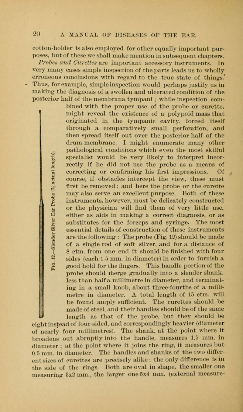 cotton-holder is also employed for other equally important pur- poses, but of these we shall make mention in subsequent chapters. Probes and Curettes are important accessory instruments. In very many cases simple inspection of the parts leads us To wholly erroneous conclusions with regard to the true state of things.' Thus, for example, simple inspection would perhaps justify us in making the diagnosis of a swollen and ulcerated condition of the posterior half of the membrana tympani ; while inspection com- bined with the proper use of the probe or curette, might reveal the existence of a polypoid mass that originated in the tympanic cavity, forced itself through a comparatively small perforation, and then spread itself out over the posterior half of the drum-membrane. I might enumerate many other . pathological conditions which even the most skilful ^ specialist would be very likely to interpret incor- § rectly if he did not use the probe as a means of •3 correcting or confirming his first impressions. Of -g course, if obstacles intercept the view, these must ^5 first be removed ; and here the probe or the curette © may also serve an excellent purpose. Both of these 2 instruments, however, must be delicatelv constructed Pi u or the physician will find them of very little use, w either as aids in making a correct diagnosis, or as > substitutes for the forceps and syringe. The most v> essential details of construction of these instruments u •a are the following : The probe (Fig. 12) should be made 2 of a single rod of soft silver, and for a distance of 8 ctm. from one end it should be finished with four sides (each 1.5 mm. in diameter) in order to furnish a good hold for the fingers. This handle portion of the probe should merge gradually into a slender shank, less than half a millimetre in diameter, and terminat- ing in a small knob, about three-fourths of a milli- metre in diameter. A total length of 15 ctm. will be found amply sufficient. The curettes should be made of steel, and their handles should be of the same length as that of the probe, but they should be eight instead of four sided, and correspondingly heavier (diameter of nearly four millimetres). The shank, at the point where it broadens out abruptly into the handle, measures 1.5 mm. in diameter; at the point where it joins the ring, it measures but 0.5 mm. in diameter. The handles and shanks of the two differ- ent sizes of curettes are precisely alike ; the only difference is in the side of the rings. Both are oval in shape, the smaller one measuring 3x2 mm., the larger one 5x4 mm. (external measure-