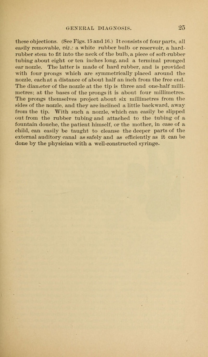 these objections. (See Figs. 15 and 16.) It consists of four parts, all easily removable, viz.: a white rubber bulb or reservoir, a hard- rubber stein to fit into the neck of the bulb, a piece of soft-rubber tubing about eight or ten inches long, and a terminal pronged ear nozzle. The latter is made of hard rubber, and is provided with four prongs which are symmetrically placed around the nozzle, each at a distance of about half an inch from the free end. The diameter of the nozzle at the tip is three and one-half milli- metres; at the bases of the prongs it is about four millimetres. The prongs themselves project about six millimetres from the sides of the nozzle, and they are inclined a little backward, away from the tip. With such a nozzle, which can easily be slipped out from the rubber tubing and attached to the tubing of a fountain douche, the patient himself, or the mother, in case of a child, can easily be taught to cleanse the deeper parts of the external auditory canal as safely and as efficiently as it can be done by the physician with a well-constructed syringe.