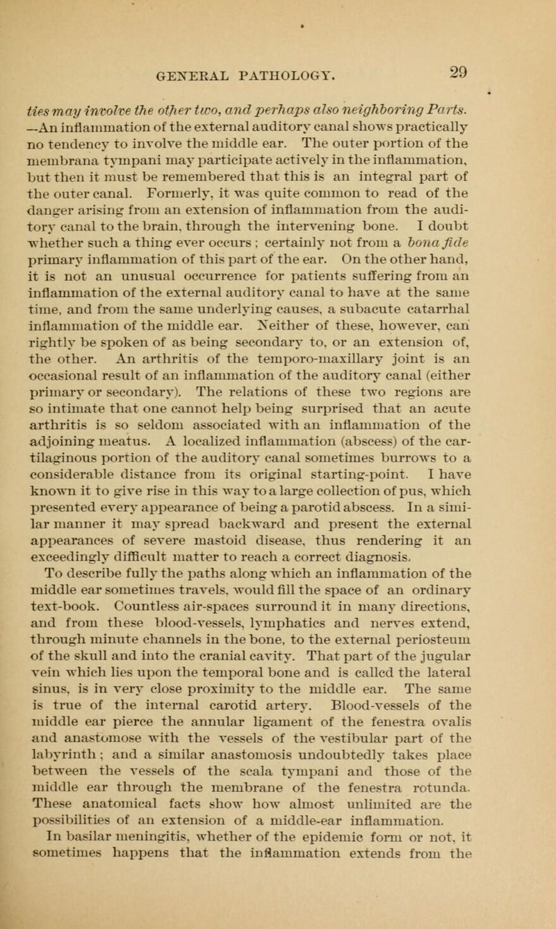 ties may involve the other two, and perhaps also neighboring Parts. —An inflammation of the external auditory canal shows practically no tendency to involve the middle ear. The outer portion of the membrana tympani may participate actively in the inflammation, but then it must be remembered that this is an integral part of the outer canal. Formerly, it was quite common to read of the danger arising from an extension of inflammation from the audi- tory canal to the brain, through the intervening bone. I doubt whether such a thing ever occurs ; certainly not from a bona fide primary inflammation of this part of the ear. On the other hand, it is not an unusual occurrence for patients suffering from an inflammation of the external auditory canal to have at the same time, and from the same underlying causes, a subacute catarrhal inflammation of the middle ear. Neither of these, however, can rightly be spoken of as being secondary to. or an extension of, the other. An arthritis of the temporo-maxillary joint is an occasional result of an inflammation of the auditory canal (either primary or secondary). The relations of these two regions are so intimate that one cannot help being surprised that an acute arthritis is so seldom associated with an inflammation of the adjoining meatus. A localized inflammation (abscess) of the car- tilaginous portion of the auditory canal sometimes burrows to a considerable distance from its original starting-point. I have known it to give rise in this way to a large collection of pus, which presented every appearance of being a parotid abscess. In a simi- lar manner it may spread backward and present the external appearances of severe mastoid disease, thus rendering it an exceedingly difficult matter to reach a correct diagnosis, To describe fully the paths along which an inflammation of the middle ear sometimes travels, would fill the space of an ordinary text-book. Countless air-spaces surround it in many directions, and from these blood-vessels, lymphatics and nerves extend, through minute channels in the bone, to the external periosteum of the skull and into the cranial cavity. That part of the jugular vein which lies upon the temporal bone and is called the lateral sinus, is in very close proximity to the middle ear. The same is true of the internal carotid artery. Blood-vessels of the middle ear pierce the annular ligament of the fenestra ovalis and anastomose with the vessels of the vestibular part of the labyrinth; and a similar anastomosis undoubtedly takes place between the vessels of the scala tympani and those of the middle ear through the membrane of the fenestra rotunda. These anatomical facts show how almost unlimited are the possibilities of an extension of a middle-ear inflammation. In basilar meningitis, whether of the epidemic form or not. it sometimes happens that the inflammation extends from the