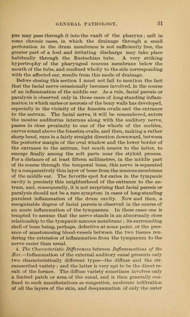 pus may pass through it into the vault of the pharynx ; and in some chronic cases, in which the drainage through a small perforation in the drum membrane is not sufficiently free, the greater part of a foul and irritating discharge may take place habitually through the Eustachian tube. A very striking hypertrophy of the pharyngeal mucous membrane below the mouth of the tube, and confined wholly to the side corresponding with the affected ear, results from this mode of drainage. Before closing this section I must not fail to mention the fact that the facial nerve occasionally becomes involved, in the course of an inflammation of the middle ear. As a rule, facial paresis or paralysis is observed only in those cases of long-standing inflam- mation in which caries or necrosis of the bony walls has developed, especially in the vicinity of the fenestra ovalis and the entrance to the antrum. The facial nerve, it will be remembered, enters the meatus auditorius internus along with the auditory nerve, passes in close proximity to one of the whorls of the cochlea, curves round above the fenestra ovalis, and then, making a rather sharp bend, runs in a fairly straight direction downward, between the posterior margin of the oval window and the lower border of the entrance to the antrum, but much nearer to the latter, to emerge finally among the soft parts near the styloid process. For a distance of at least fifteen millimetres, in the middle part of its course through the temporal bone, this nerve is separated by a comparatively thin layer of bone from the mucous membrane of the middle ear. The favorite spot for caries in the tympanic cavity is precisely this neighborhood of the entrance to the an- trum, and, consequently, it is not surprising that facial paresis or paralysis should not be a rare symptom in cases of long-standing purulent inflammation of the drum cavity. Now and then, a recognizable degree of facial paresis is observed in the course of an acute inflammation of the tympanum. In these cases one is tempted to assume that the nerve stands in an abnormally close relationship to the tympanic mucous membrane ; its surrounding shell of bone being, perhaps, defective at some point, or the pres- ence of anastomosing blood-vessels between the two tissues ren- dering the extension of inflammation from the tympanum to the nerve easier than usual. 4. The Characteristic Differences between Inflammations of the Ear.—Inflammation of the external auditory canal presents only two characteristically different types—the diffuse and the cir- cumscribed variety ; and the latter is very apt to be the direct re- sult of the former. The diffuse variety sometimes involves only a limited patch or area of the canal, and is then generally con- fined to such manifestations as congestion, moderate infiltration of all the layers of the skin, and desquamation of only the outer