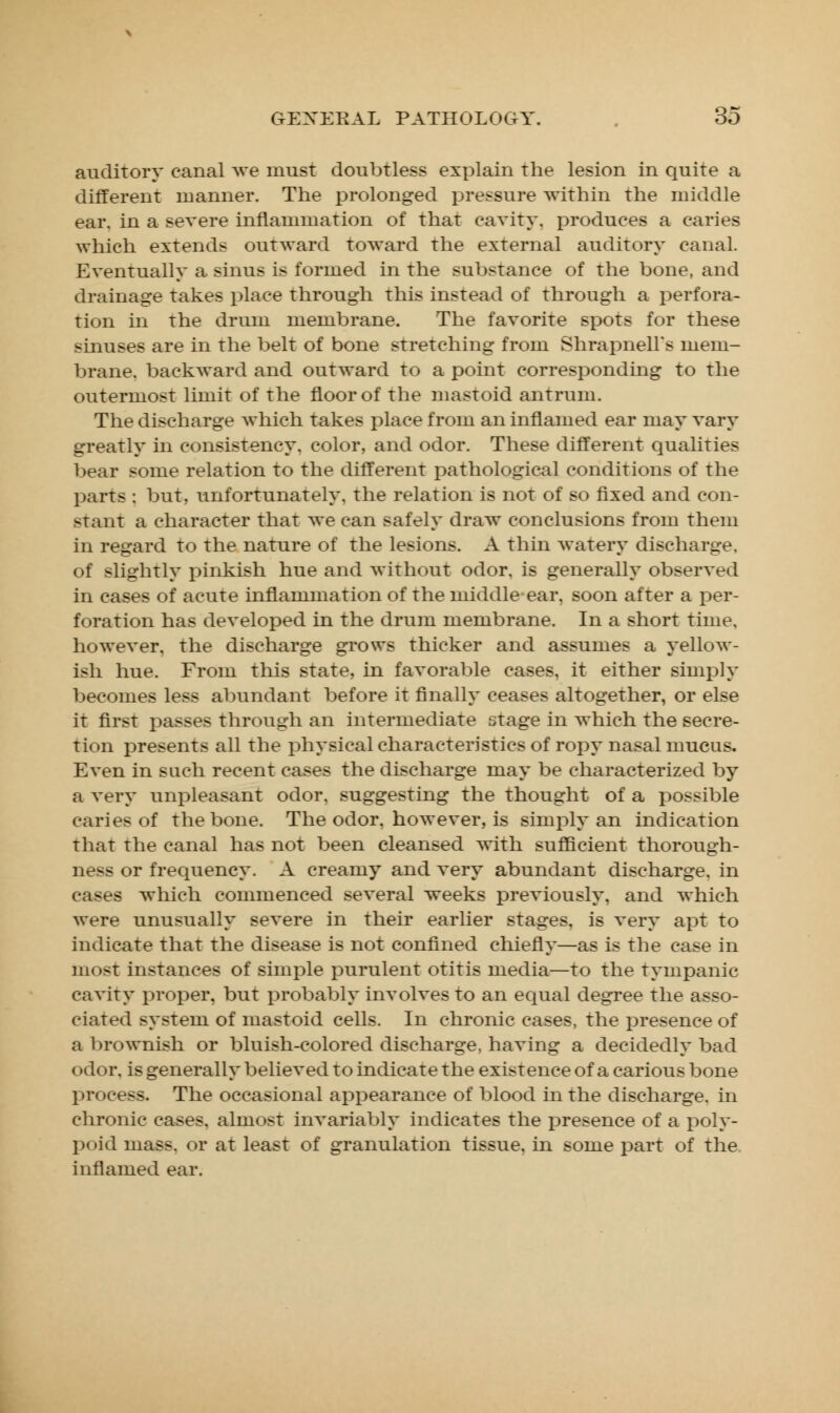 auditory canal we must doubtless explain the lesion in quite a different manner. The prolonged pressure within the middle ear. in a severe inflammation of that cavity, produces a caries which extends outward toward the external auditory canal. Eventually a sinus is formed in the substance of the bone, and drainage takes place through this instead of through a perfora- tion in the drum membrane. The favorite spots for these sinuses are in the belt of bone stretching from Shrapnell's mem- brane, backward and outward to a point corresponding to the outermost limit of the floor of the mastoid antrum. The discharge which takes place from an inflamed ear may vary greatly in consistency, color, and odor. These different qualities bear some relation to the different pathological conditions of the parts : but, unfortunately, the relation is not of so fixed and con- stant a character that we can safely draw conclusions from them in regard to the nature of the lesions. A thin watery discharge, of slightly pinkish hue and without odor, is generally observed in cases of acute inflammation of the middle ear, soon after a per- foration has developed in the drum membrane. In a short time. however, the discharge grows thicker and assumes a yellow- ish hue. From this state, in favorable cases, it either simply becomes less abundant before it finally ceases altogether, or else it first passes through an intermediate stage in which the secre- tion presents all the physical characteristics of ropy nasal mucus. Even in such recent cases the discharge may be characterized by a very unpleasant odor, suggesting the thought of a possible caries of the bone. The odor, however, is simply an indication that the canal has not been cleansed with sufficient thorough- ness or frequency. A creamy and very abundant discharge, in cases which commenced several weeks previously, and which were unusually severe in their earlier stages, is very apt to indicate that the disease is not confined chiefly—as is the case in most instances of simple purulent otitis media—to the tympanic cavity proper, but probably involves to an equal degree the asso- ciated system of mastoid cells. In chronic cases, the presence of a brownish or bluish-colored discharge, having a decidedly bad odor, is generally believed to indicate the existence of a carious bone process. The occasional appearance of blood in the discharge, in chronic cases, almost invariably indicates the presence of a poly- poid mass, or at least of granulation tissue, in some part of the inflamed ear.
