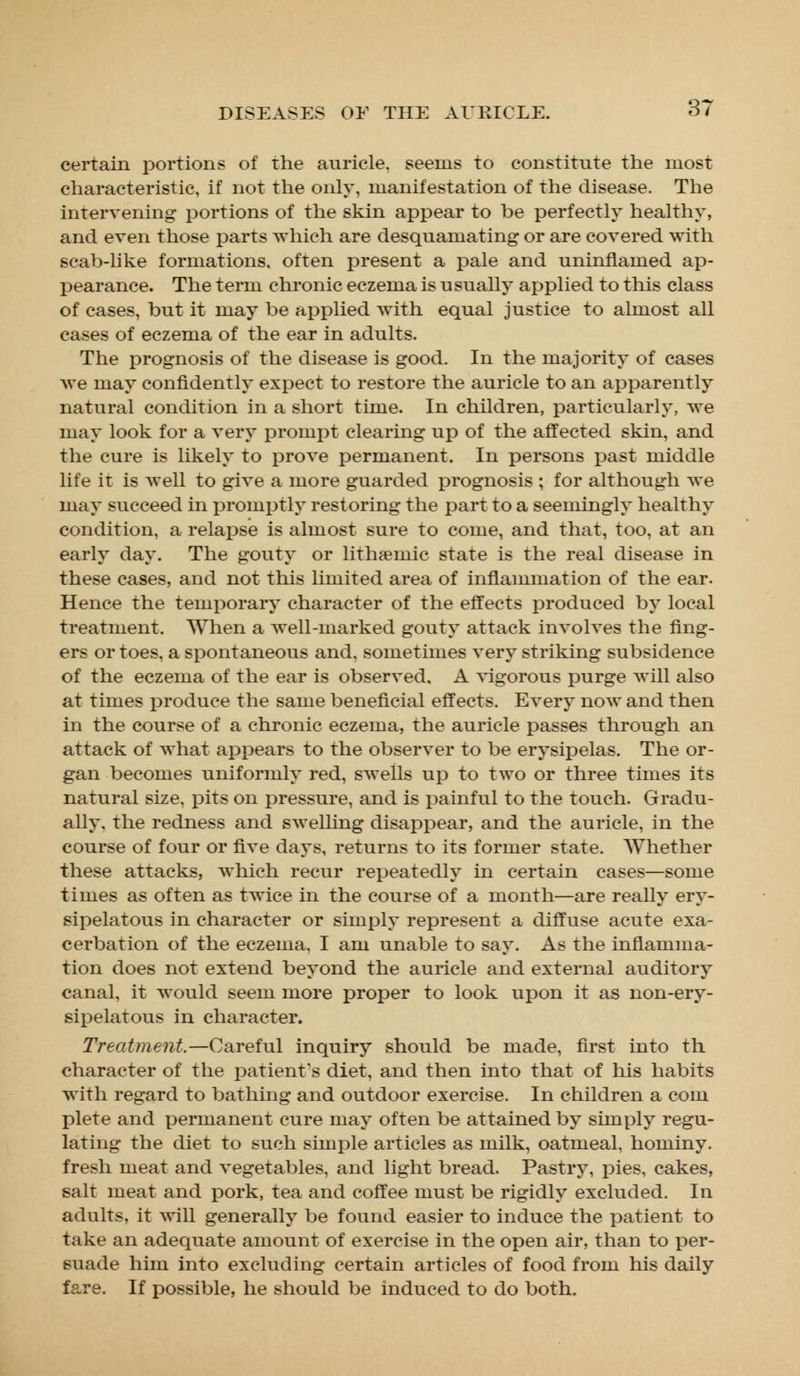 certain portions of the auricle, seems to constitute the ruost characteristic, if not the only, manifestation of the disease. The intervening portions of the skin appear to be perfectly healthy, and even those parts which are desquamating or are covered with scab-like formations, often present a pale and uninflamed ap- pearance. The term chronic eczema is usually applied to this class of cases, but it may be applied with equal justice to almost all cases of eczema of the ear in adults. The prognosis of the disease is good. In the majority of cases Ave may confidently expect to restore the auricle to an apparently natural condition in a short time. In children, particularly, we may look for a very prompt clearing up of the affected skin, and the cure is likely to prove permanent. In persons past middle life it is Avell to give a more guarded prognosis ; for although we may succeed in promptly restoring the part to a seemingly healthy condition, a relapse is almost sure to come, and that, too, at an early day. The gouty or lithreniic state is the real disease in these cases, and not this limited area of inflammation of the ear. Hence the temporary character of the effects produced by local treatment. When a well-marked gouty attack involves the fing- ers or toes, a spontaneous and, sometimes very striking subsidence of the eczema of the ear is observed. A vigorous purge will also at times produce the same beneficial effects. Every now and then in the course of a chronic eczema, the auricle passes through an attack of what appears to the observer to be erysipelas. The or- gan becomes uniformly red, swells up to two or three times its natural size, pits on pressure, and is painful to the touch. Gradu- ally, the redness and swelling disappear, and the auricle, in the course of four or five days, returns to its former state. Whether these attacks, which recur repeatedly in certain cases—some times as often as twice in the course of a month—are really ery- sipelatous in character or simply represent a diffuse acute exa- cerbation of the eczema. I am unable to say. As the inflamma- tion does not extend beyond the auricle and external auditory canal, it would seem more proper to look upon it as non-ery- sipelatous in character. Treatment.—Careful inquiry should be made, first into th. character of the patient's diet, and then into that of his habits with regard to bathing and outdoor exercise. In children a com plete and permanent cure may often be attained by simply regu- lating the diet to such simple articles as milk, oatmeal, hominy, fresh meat and vegetables, and light bread. Pastry, pies, cakes, salt meat and pork, tea and coffee must be rigidly excluded. In adults, it will generally be found easier to induce the patient to take an adequate amount of exercise in the open air, than to per- suade him into excluding certain articles of food from his daily fare. If possible, he should be induced to do both.