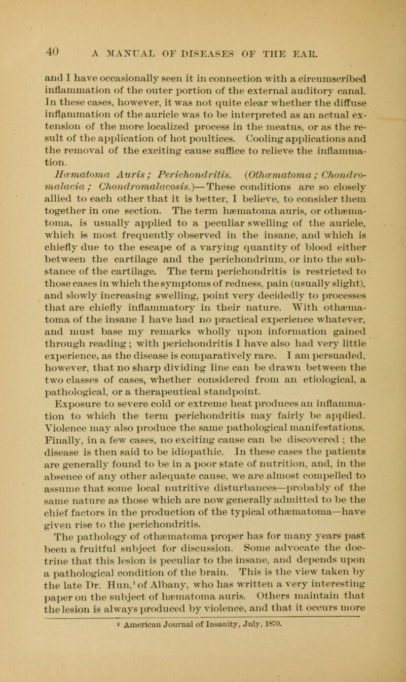 and I have occasionally seen it in connection with a circumscribed inflammation of the outer portion of the external auditory canal. In these cases, however, it was not quite clear whether the diffuse inflammation of the auricle was to be interpreted as an actual ex- tension of the more localized process in the meatus, or as the re- sult of the application of hot poultices. Cooling applications and the removal of the exciting cause suffice to relieve the inflamma- tion. Hamatoma Auris; Perichondritis. {Othamatoma; Choiul'/<>- malaria; Chondromalacosis.)—These conditions are so closely allied to each other that it is better, I believe, to consider them together in one section. The term hematoma auris, or othema- toma, is usually applied to a peculiar swelling of the auricle, which is most frequently observed in the insane, and which is chiefly due to the escape of a varying quantity of blood either between the cartilage and the perichondrium, or into the sub- stance of the cartilage. The term perichondritis is restricted to those cases in which the symptoms of redness, pain (usually slight). and slowly increasing swelling, point very decidedly to processes that are chiefly inflammatory in their nature. With othama- toma of the insane I have had no practical experience whatever, and must base my remarks wholly upon information gained through reading ; with perichondritis I have also had very little experience, as the disease is comparatively rare. I am persuaded, however, that no sharp dividing line can be drawn between the two classes of cases, whether considered from an etiological, a pathological, or a therapeutical standpoint. Exposure to severe cold or extreme heat produces an inflamma- tion to which the term perichondritis may fairly be applied. Violence may also produce the same pathological manifestations. Finally, in a few cases, no exciting cause can be discovered ; the disease is then said to be idiopathic. In these cases the patients are generally found to be in a poor state of nutrition, and, in the ;il»sence of any other adequate cause, we are almost compelled to assume that some local nutritive disturbances—probably of the same nature as those which are now generally admitted to be the chief factors in the production of the typical othematoma—have given rise to the perichondritis. The pathology Of Othematoma proper has for many years past been a fruitful subject for discussion. Some advocate the doc- trine That this lesion is peculiar to the insane, and depends upon a pathological condition of the brain. This is The view taken by the Late Dr. Hun/of Albany, who has written a very interesting paper on the Bubject of hematoma auris. Others maintain that the lesion is always produced by violence, and that iT occurs more i American Journal of Insanity. July, 1S70.