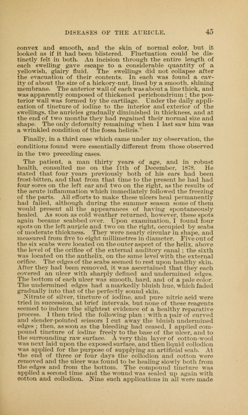 convex and smooth, and the skin of normal color, but it looked as if it had been blistered. Fluctuation could be dis- tinctly felt in both. An incision through the entire length of each swelling gave escape to a considerable quantity of a yellowish, glairy fluid. The swellings did not collapse after the evacuation of their contents. In each was found a cav- ity of about the size of a hickory-nut, lined by a smooth, shining membrane. The anterior wall of each was about a line thick, and was apparently composed of thickened perichondrium ; the pos- terior wall was formed by the cartilage. Under the daily appli- cation of tincture of iodine to the interior and exterior of the swellings, the auricles gradually diminished in thickness, and at the end of two months they had regained their normal size and shape. The only deformity remaining when I last saw him was a wrinkled condition of the fossa helicis.'' Finally, in a third case which came under my observation, the conditions found were essentially different from those observed in the two preceding cases. The patient, a man thirty years of age, and in robust health, consulted me on the 11th of December. 1878. He stated that four years previously both of his ears had been frost-bitten, and that from that time to the present he had had four sores on the left ear and two on the right, as the results of the acute inflammation which immediately followed the freezing of the parts. All efforts to make these ulcers heal permanently had failed, although during the summer season some of them would present all the appearances of having spontaneously healed. As soon as cold weather returned, however, these spots again became scabbed over. Upon examination. I found four spots on the left auricle and two on the right, occupied by scabs of moderate thickness. They were nearly circular in shape, and measured from five to eight millimetres in diameter. Five out of the six scabs were located on the outer aspect of the helix, above the level of the orifice of the external auditory canal : the sixth was located on the anthelix. on the same level with the external orifice. The edges of the scabs seemed to rest upon healthy skin. After they had been removed, it was ascertained that they each covered an ulcer with sharply defined and undermined edges. The bottom of each ulcer was smooth, hard, and of a pale color. The undermined edges had a markedly bluish hue. which faded gradually into that of the perfectly sound skin. Xitrate of silver, tincture of iodine, and pure nitric acid were tried in succession, at brief intervals, but none of these reagents seemed to induce the slightest evidence of a healthy reparative process. I then tried the following plan : with a pair of curved and slender-pointed scissors I cut away the bluish undermined edges ; then, as soon as the bleeding had ceased. I applied com- pound tincture of iodine freely to the base of the ulcer, and to the surrounding raw surface. A very thin layer of cotton-wool was next laid upon the exposed surface, and then liquid collodion was applied for the purpose of supplying an artificial scab. At the end of three or four days the collodion and cotton were removed and the ulcer was found to be healing slowly both from the edges and from the bottom. The compound tincture was applied a second time and the wound was sealed up again with cotton and collodion. ]Sme such applications in all were made