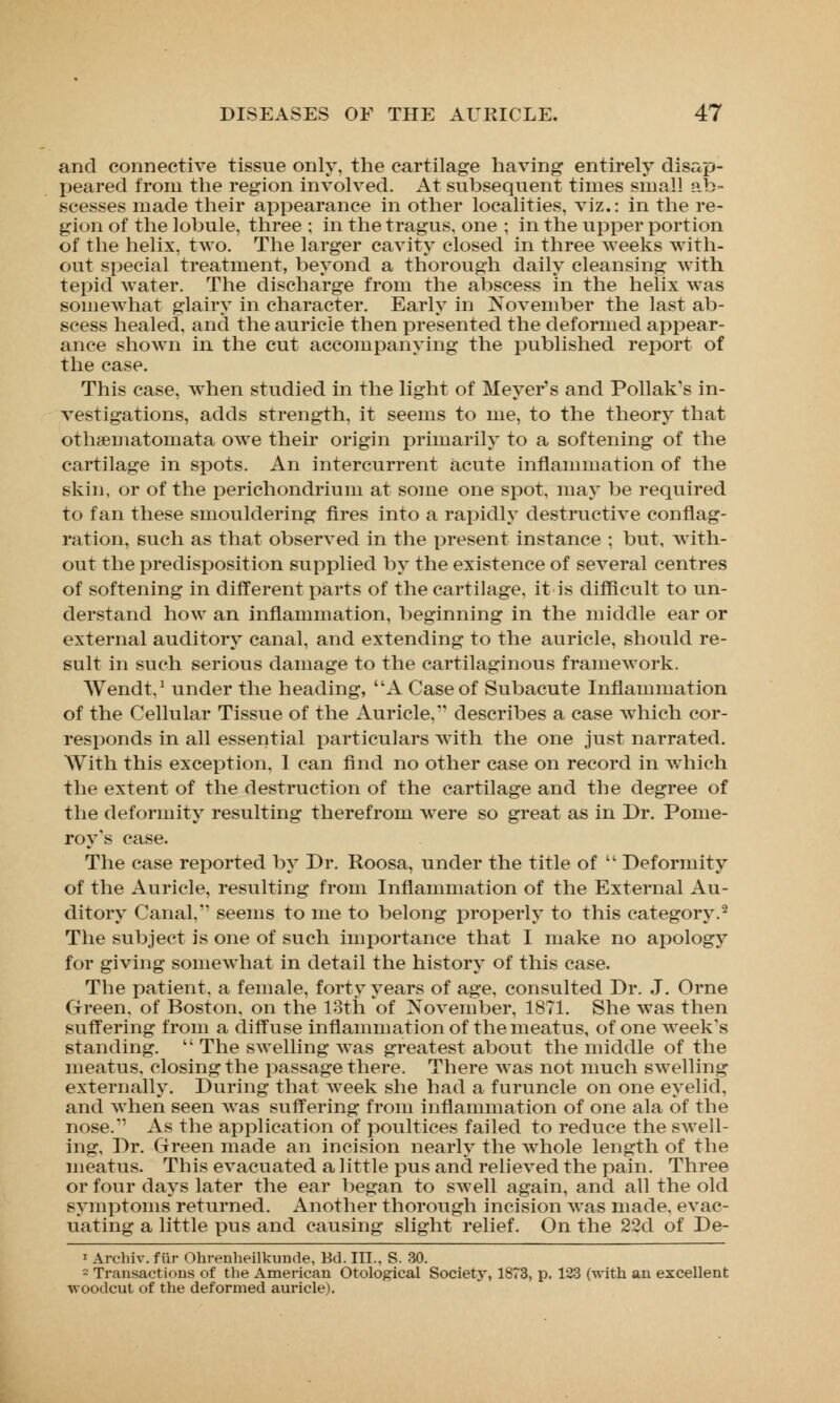 and connective tissue only, the cartilage having entirely disap- peared from the region involved. At subsequent times small ab- scesses made their appearance in other localities, viz.: in the re- gion of the lobule, three ; in the tragus, one ; in the upper portion of the helix, two. The larger cavity closed in three weeks with- out special treatment, beyond a thorough daily cleansing with tepid water. The discharge from the abscess in the helix was somewhat glairy in character. Early in November the last ab- scess healed, and the auricle then presented the deformed appear- ance shown in the cut accompanying the published report of the case. This case, when studied in the light of Meyer's and Pollak's in- vestigations, adds strength, it seems to me, to the theory that othsematomata owe their origin primarily to a softening of the cartilage in spots. An intercurrent acute inflammation of the skin, or of the perichondrium at some one spot, may be required to fan these smouldering fires into a rapidly destructive conflag- ration, such as that observed in the present instance ; but, with- out the predisposition supplied by the existence of several centres of softening in different parts of the cartilage, it is difficult to un- derstand how an inflammation, beginning in the middle ear or external auditory canal, and extending to the auricle, should re- sult in such serious damage to the cartilaginous framework. Wendt.1 under the heading, A Case of Subacute Inflammation of the Cellular Tissue of the Auricle, describes a case which cor- responds in all essential particulars with the one just narrated. With this exception, 1 can find no other case on record in which the extent of the destruction of the cartilage and the degree of the deformity resulting therefrom were so great as in Dr. Pome- roy's case. The case reported by Dr. Roosa, under the title of  Deformity of the Auricle, resulting from Inflammation of the External Au- ditory Canal, seems to me to belong properly to this category.- The subject is one of such importance that I make no apology for giving somewhat in detail the history of this case. The patient, a female, forty years of age, consulted Dr. J. Orne Green, of Boston, on the 13th of November, 1871. She was then suffering from a diffuse inflammation of the meatus, of one week's standing. t; The swelling was greatest about the middle of the meatus, closing the passage there. There was not much swelling externally. During that week she had a furuncle on one eyelid, and when seen was suffering from inflammation of one ala of the nose.1' As the application of poultices failed to reduce the swell- ing, Dr. Green made an incision nearly the whole length of the meatus. This evacuated a little pus and relieved the pain. Three or four days later the ear began to swell again, and all the old symptoms returned. Another thorough incision was made, evac- uating a little pus and causing slight relief. On the 22d of De- 1 Archiv. fur Ohrenheilkunde, Bd. III., S. 30. 2 Transactions of the American Otological Society, 1873, p. 123 (with an excellent woodcut of the deformed auricle).