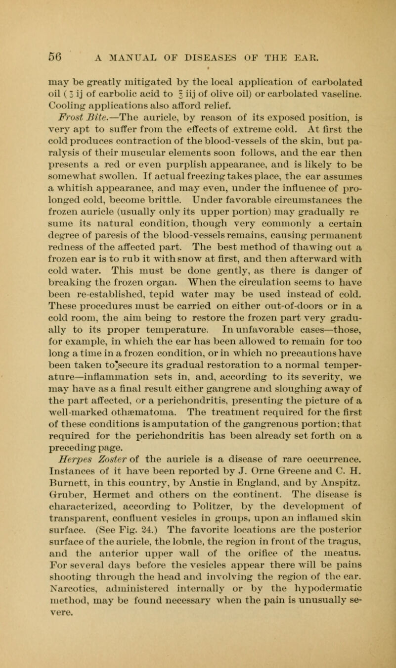 may be greatly mitigated by the local application of carbolated oil ( 3 ij of carbolic acid to 3 iij of olive oil) or carbolated vaseline. Cooling applications also afford relief. Frost Bite.—The auricle, by reason of its exposed position, is very apt to suffer from the effects of extreme cold. At first the cold produces contraction of the blood-vessels of the skin, but pa- ralysis of their muscular elements soon follows, and the ear then presents a red or even purplish appearance, and is likely to be somewhat swollen. If actual freezing takes place, the ear assumes a whitish appearance, and may even, under the influence of pro- longed cold, become brittle. Under favorable circumstances the frozen auricle (usually only its upper portion) may gradually re sume its natural condition, though very commonly a certain degree of paresis of the blood-vessels remains, causing permanent redness of the affected part. The best method of thawing out a frozen ear is to rub it with snow at first, and then afterward with cold water. This must be done gently, as there is danger of breaking the frozen organ. When the circulation seems to have been re-established, tepid water may be used instead of cold. These procedures must be carried on either out-of-doors or in a cold room, the aim being to restore the frozen part very gradu- ally to its proper temperature. In unfavorable cases—those, for example, in which the ear has been allowed to remain for too long a time in a frozen condition, or in which no precautions have been taken to'secure its gradual restoration to a normal temper- ature—inflammation sets in, and, according to its severity, we may have as a final result either gangrene and sloughing away of the part affected, or a perichondritis, presenting the picture of a well-marked othematoma. The treatment required for the first of these conditions is amputation of the gangrenous portion; that required for the perichondritis has been already set forth on a preceding page. Herpes Zoster of the auricle is a disease of rare occurrence. Instances of it have been reported by J. Orne Greene and C. H. Burnett, in this country, by Anstie in England, and by Anspitz, Gruber, Hermet and others on the continent. The disease is characterized, according to Politzer, by the development of transparent, confluent vesicles in groups, upon an inflamed skin surface. (See Pig. 24.) The favorite locations are the posterior surface of the auricle, the lobule, the region in front of the tragus, and the anterior upper wall of the orifice of the meatus. For several days before the vesicles appear there will be pains shooting through the head and involving the region of the ear. Narcotics, administered internally or by the hypodermatic method, may be found necessary when the pain is unusually se- vere.