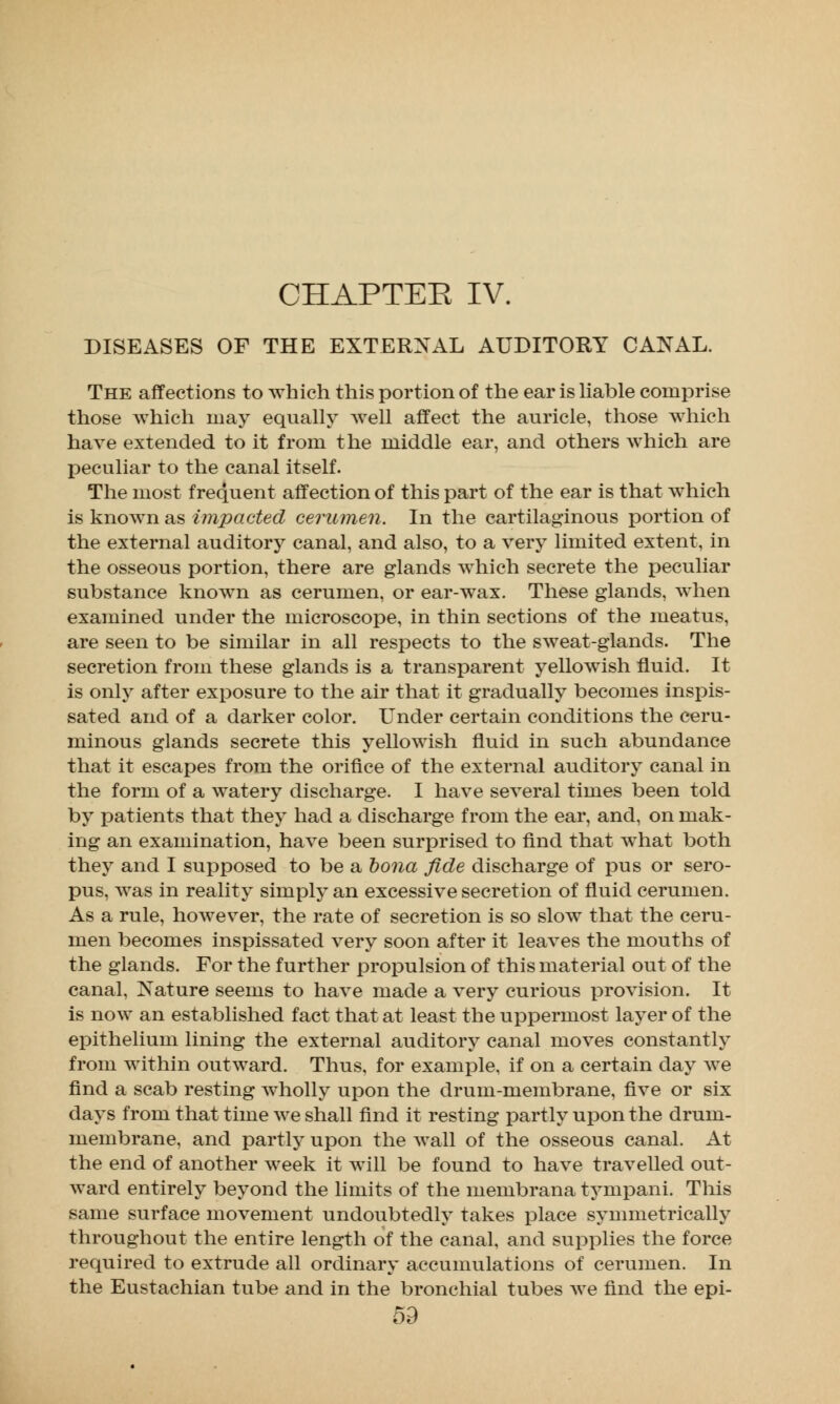 CHAPTEE IV. DISEASES OF THE EXTERNAL AUDITORY CANAL. The affections to which this portion of the ear is liable comprise those which may equally well affect the auricle, those which have extended to it from the middle ear, and others which are peculiar to the canal itself. The most frequent affection of this part of the ear is that which is known as impacted cerumen. In the cartilaginous portion of the external auditory canal, and also, to a very limited extent, in the osseous portion, there are glands which secrete the peculiar substance known as cerumen, or ear-wax. These glands, when examined under the microscope, in thin sections of the meatus, are seen to be similar in all respects to the sweat-glands. The secretion from these glands is a transparent yellowish fluid. It is only after exposure to the air that it gradually becomes inspis- sated and of a darker color. Under certain conditions the ceru- minous glands secrete this yellowish fluid in such, abundance that it escapes from the orifice of the external auditory canal in the form of a watery discharge. I have several times been told by patients that they had a discharge from the ear, and, on mak- ing an examination, have been surprised to find that what both they and I supposed to be a bona fide discharge of pus or sero- pus, was in reality simply an excessive secretion of fluid cerumen. As a rule, however, the rate of secretion is so slow that the ceru- men becomes inspissated very soon after it leaves the mouths of the glands. For the further propulsion of this material out of the canal, Nature seems to have made a very curious provision. It is now an established fact that at least the uppermost layer of the epithelium lining the external auditory canal moves constantly from within outward. Thus, for example, if on a certain day we find a scab resting wholly upon the drum-membrane, five or six days from that time we shall find it resting partly upon the drum- membrane, and partly upon the wall of the osseous canal. At the end of another week it will be found to have travelled out- ward entirely beyond the limits of the membrana tympani. This same surface movement undoubtedly takes place symmetrically throughout the entire length of the canal, and supplies the force required to extrude all ordinary accumulations of cerumen. In the Eustachian tube and in the bronchial tubes we find the epi-