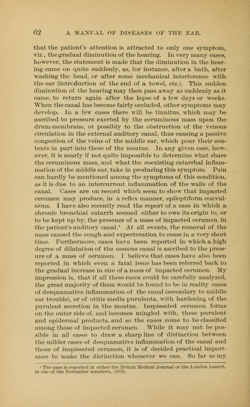 that the patient's attention is attracted to only one symptom, viz., the gradual diminution of the hearing. In very many cases, however, the statement is made that the diminution in the hear- ing came on quite suddenly, as, for instance, after a bath, after washing the head, or after some mechanical interference with the ear (introduction of the end of a towel, etc.). This sudden diminution of the hearing may then pass away as suddenly as it came, to return again after the lapse of a few days or weeks. When the canal has become fairly occluded, other symptoms may develop. In a few cases there will be tinnitus, which may be ascribed to pressure exerted by the ceruminous mass upon the drum-membrane, or possibly to the obstruction of the venous circulation in the external auditory canal, thus causing a passive congestion of the veins of the middle ear, which pour their con- tents in part into those of the meatus. In any given case, how- ever, it is nearly if not quite impossible to determine what share the ceruminous mass, and what the coexisting catarrhal inflam- mation of the middle ear, take in producing this symptom. Pain can hardly be mentioned among the symptoms of this condition, as it is due to an intercurrent inflammation of the walls of the canal. Cases are on record which seem to show that impacted cerumen may produce, in a reflex manner, epileptiform convul- sions. I have also recently read the report of a case in Avhich a chronic bronchial catarrh seemed either to owe its origin to, or to be kept up by, the presence of a mass of impacted cerumen in the patient's auditory canal.1 At all events, the removal of the mass caused the cough and expectoration to cease in a very short Time. Furthermore, cases have been reported in which a high decree of dilatation of the osseous canal is ascribed to the press- ure of a mass of cerumen. I believe that cases have also been reported in which even a fatal issue has been referred back to the gradual increase in size of a mass of impacted cerumen. My impression is, that if all these cases could be carefully analyzed, the great majority of them would be found to be in reality eases of desquamative inflammation of the canal (secondary to middle ear trouble), or of otitis media purulenta, with hardening of the purulent secretion in the meatus. Inspissated cerumen forms on the outer side of, and becomes mingled with, these purulent and epidermal products, and so the cases come to be classified among those of impacted cerumen. While it may not be pos- sible in all cases to draw a sharp line of distinction between the milder cases of desquamative inflammation of the canal and those of Inspissated cerumen, it is of decided practical import- ance to make the distinction whenever we can. So far as my ' Th<- case i- reported in either the British Medical Journal or the London Lancet, in one of the November numbers, I 1879).