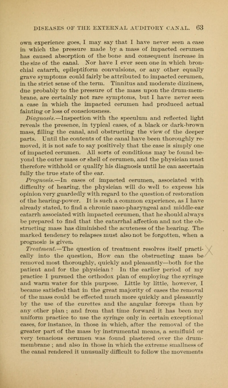 own experience goes, I may say that I have never seen a case in which the pressure made by a mass of impacted cerumen has caused absorption of the bone and consequent increase hi the size of the canal. X or have I ever seen one in which bron- chial catarrh, epileptiform convulsions, or any other equally grave symptoms could fairly be attributed to impacted cerumen, in the strict sense of the term. Tinnitus and moderate dizziness, due probably to the j)ressure of the mass upon the drum-mem- brane, are certainly not rare symptoms, but I have never seen a case in which the impacted cerumen had produced actual fainting or loss of consciousness. Diagnosis.—Inspection with the speculum and reflected light reveals the presence, in typical cases, of a black or dark-brown mass, filling the canal, and obstructing the view of the deeper parts. Until the contents of the canal have been thoroughly re- moved, it is not safe to say positively that the case is simply one of impacted cerumen. All sorts of conditions may be found be- yond the outer mass or shell of cerumen, and the physician must therefore withhold or qualify his diagnosis until he can ascertain fully the true state of the ear. Prognosis.—In cases of impacted cerumen, associated Avith difficulty of hearing, the £>hysician will do well to express his opinion very guardedly with regard to the question of restoration of the hearing-power. It is such a common experience, as I have already stated, to find a chronic naso-pharyngeal and middle-ear catarrh associated with impacted cerumen, that he should always be prepared to find that the catarrhal affection and not the ob- structing mass has diminished the acuteness of the hearing. The marked tendency to relapses must also not be forgotten, when a prognosis is given. Treatment.—The question of treatment resolves itself practi- cally into the question, How can the obstructing mass be removed most thoroughly, quickly and pleasantly—both for the patient and for the physician ? In the earlier period of my practice I pursued the orthodox plan of employing the syringe and warm water for this purpose. Little by little, however, I became satisfied that in the great majority of cases the removal of the mass could be effected much more quickly and pleasantly by the use of the curettes and the angular forceps than by any other plan ; and from that time forward it has been my uniform practice to use the syringe only in certain exceptional cases, for instance, in those in which, after the removal of the greater part of the mass by instrumental means, a semifluid or very tenacious cerumen was found plastered over the drum- membrane ; and also in those in which the extreme smallness of the canal rendered it unusuallv difficult to follow the movements