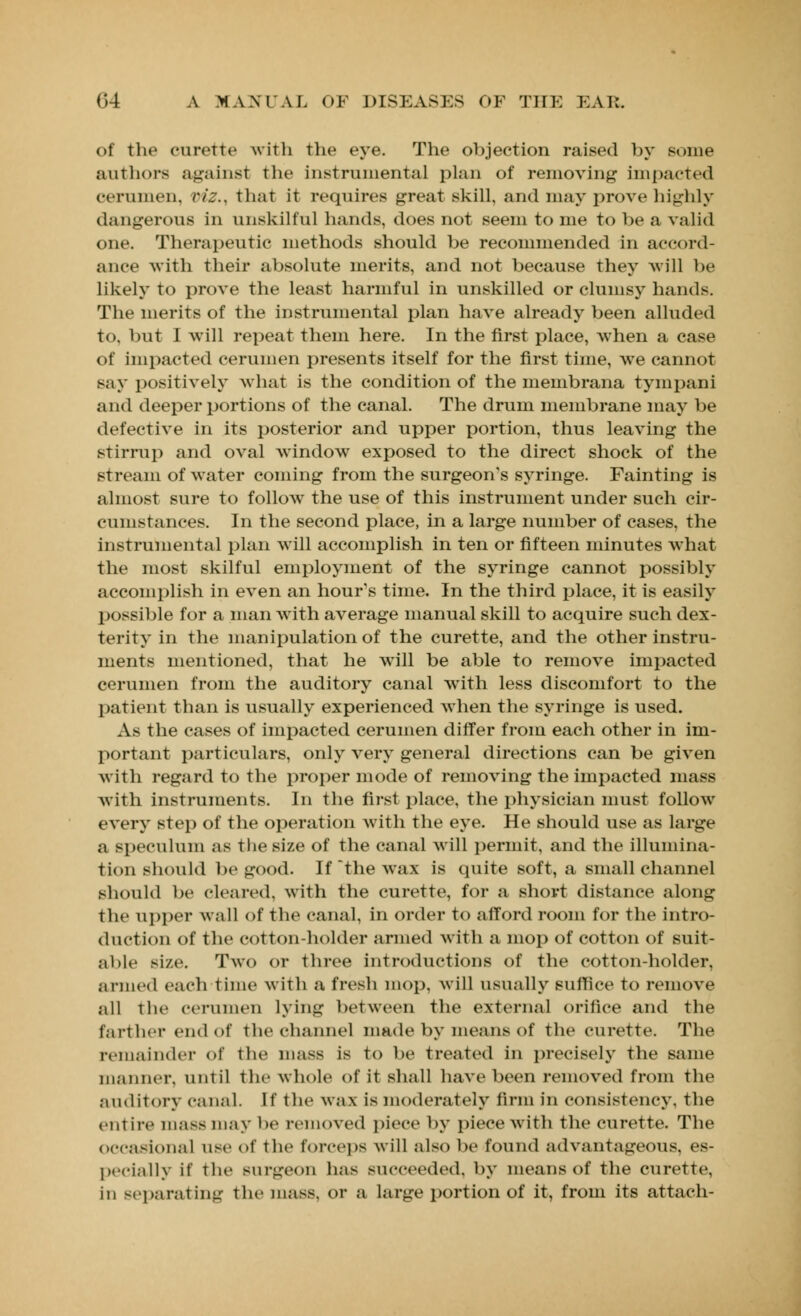 of the curette with the eye. The objection raised by some authors against the Instrumental plan of removing impacted cerumen, riz.. that it requires great skill, and may prove highly dangerous in unskilful hands, does not seem to me to be a valid one. Therapeutic methods should be recommended in accord- ance with their absolute merits, and not because they will be likely to prove the least harmful in unskilled or clumsy hands. The merits of the instrumental plan have already been alluded to, but I will repeat them here. In the first place, when a case of impacted cerumen presents itself for the first time, we cannot say positively what is the condition of the membrana tympani and deeper portions of the canal. The drum membrane may be defective in its posterior and upper portion, thus leaving the stirrup and oval window exposed to the direct shock of the stream of water coming from the surgeon's syringe. Fainting is almost sure to follow the use of this instrument under such cir- cumstances. In the second place, in a large number of cases, the instrumental plan will accomplish in ten or fifteen minutes what the most skilful employment of the syringe cannot possibly accomplish in even an hour's time. In the third place, it is easily possible for a man with average manual skill to acquire such dex- terity in the manipulation of the curette, and the other instru- ments mentioned, that he will be able to remove impacted cerumen from the auditory canal with less discomfort to the patient than is usually experienced when the syringe is used. As the cases of impacted cerumen differ from each other in im- portant particulars, only very general directions can be given with regard to the proper mode of removing the impacted mass with instruments. In the first place, the physician must follow every step of the operation with the eye. He should use as large a speculum as the size of the canal will permit, and the illumina- tion should be good. If the wax is quite soft, a small channel should be cleared, with the curette, for a short distance along the upper wall of the canal, in order to afford room for the intro- duction of the cotton-holder armed with a mop of cotton of suit- able size. Two or three introductions of the cotton-holder, armed each lime with a fresh mop, will usually suffice to remove all the cerumen lying between the external orifice and the farther end of the channel made by means of the curette. The remainder of the mass is to be treated in precisely the same manner, until the whole of it shall have been removed from the auditory canal. If the wax is moderately firm in consistency, the entire mass may be removed piece by piece with the curette. The occasional use of the forceps will also be found advantageous, es- pecially if the surgeon has succeeded, by means of the curette, in separating the mass, or a large portion of it, from its attach-