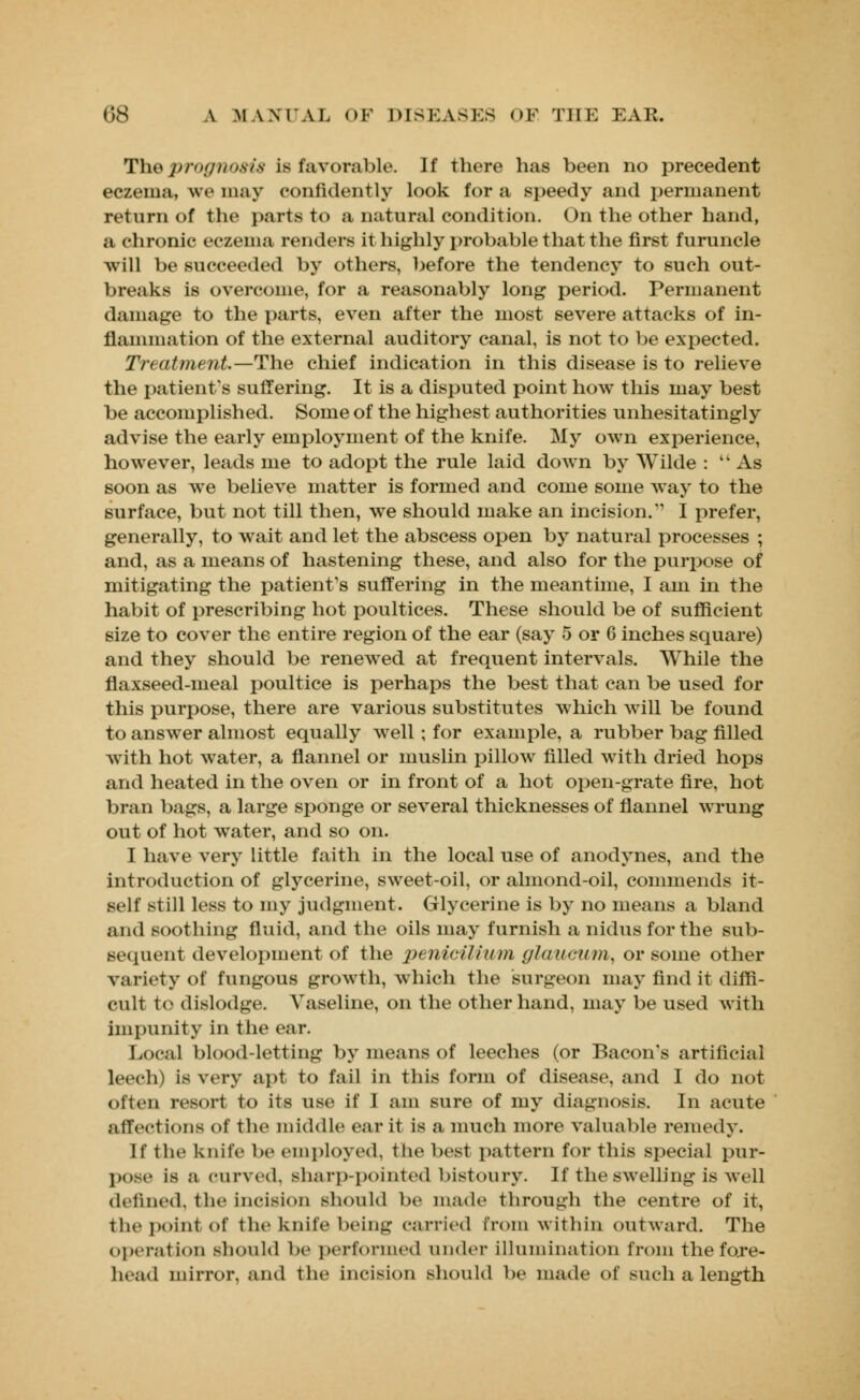 The prognosis is favorable. If there has been no precedent eczema, we may confidently look for a speedy and permanent return of the parts to a natural condition. On the other hand, a chronic eczema renders it highly probable that the first furuncle Avill be succeeded by others, before the tendency to such out- breaks is overcome, for a reasonably long period. Permanent damage to the parts, even after the most severe attacks of in- flammation of the external auditory canal, is not to be expected. Treatment.—The chief indication in this disease is to relieve the patient's suffering. It is a disputed point how this may best be accomplished. Some of the highest authorities unhesitatingly advise the early employment of the knife. My own experience, however, leads me to adopt the rule laid down by Wilde : 4i As soon as we believe matter is formed and come some way to the surface, but not till then, we should make an incision. I prefer, generally, to wait and let the abscess open by natural processes ; and, as a means of hastening these, and also for the purpose of mitigating the patient's suffering in the meantime, I am in the habit of prescribing hot poultices. These should be of sufficient size to cover the entire region of the ear (say 5 or 6 inches square) and they should be renewed at frequent intervals. While the flaxseed-meal poultice is perhaps the best that can be used for this purpose, there are various substitutes which will be found to answer almost equally well; for example, a rubber bag filled with hot water, a flannel or muslin pillow filled with dried hops and heated in the oven or in front of a hot open-grate fire, hot bran bags, a large sponge or several thicknesses of flannel wrung out of hot water, and so on. I have very little faith in the local use of anodynes, and the introduction of glycerine, sweet-oil, or almond-oil, commends it- self still less to my judgment. Glycerine is by no means a bland and soothing fluid, and the oils may furnish a nidus for the sub- sequent development of the penicilium glaucum, or some other variety of fungous growth, which the surgeon may find it diffi- cult to dislodge. Vaseline, on the other hand, may be used with impunity in the ear. Local blood-letting by means of leeches (or Bacon's artificial leech) is very apt to fail in this form of disease, and I do not often resort to its use if I am sure of my diagnosis. In acute affections Of the middle ear it is a much more valuable remedy. If the knife be employed, the best pattern for this special pur- pose is a curved, sharp-pointed bistoury. If the swelling is well defined, the incision should be made through the centre of it, the point of the knife being carried from within outward. The operation should be performed under illumination from the fore- head mirror, and the incision should be made of such a length