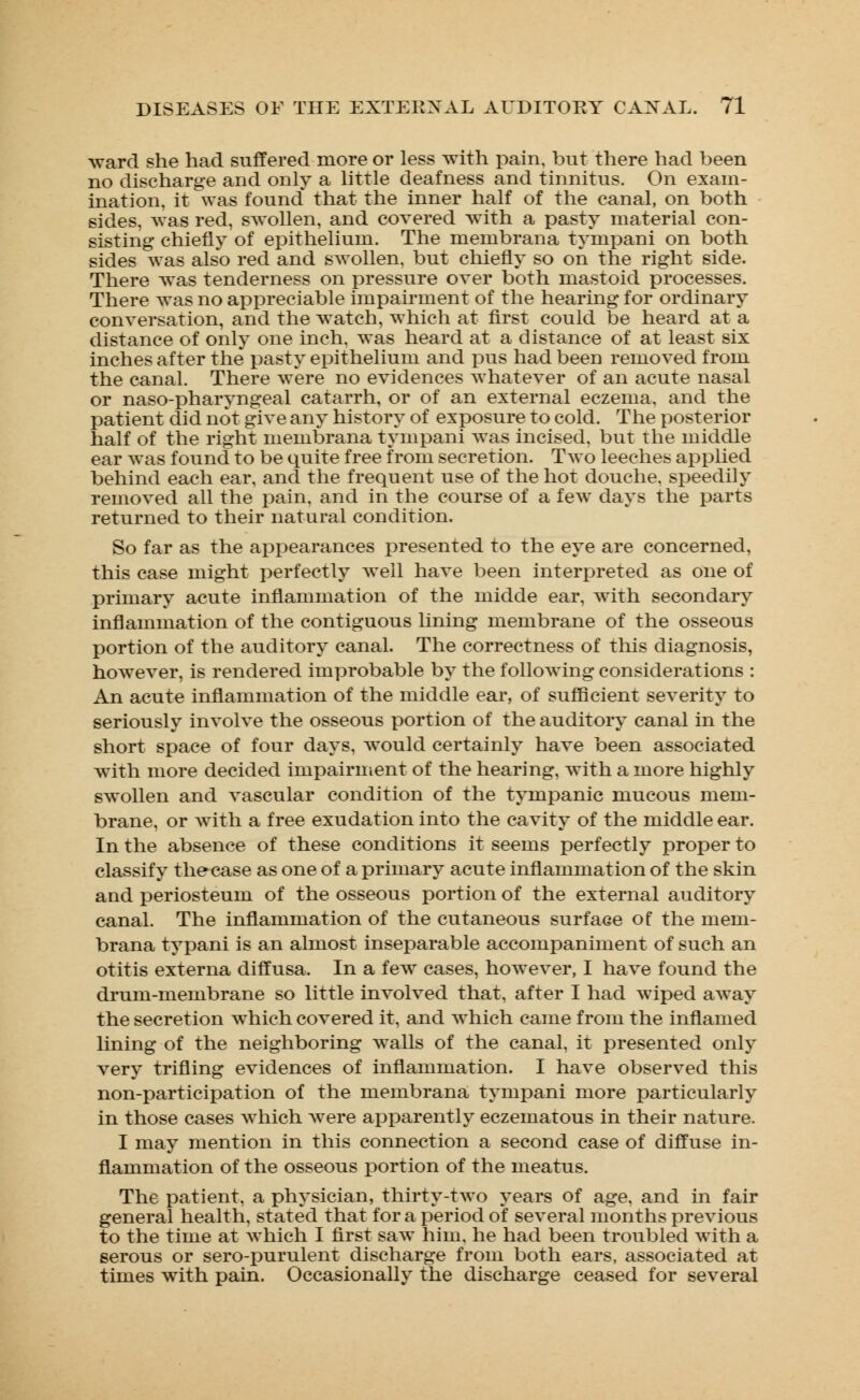 ward she had suffered more or less with pain, but there had been no discharge and only a little deafness and tinnitus. On exam- ination, it was found that the inner half of the canal, on both sides, was red, swollen, and covered with a pasty material con- sisting chiefly of epithelium. The membrana tympani on both sides was also red and swollen, but chiefly so on the right side. There was tenderness on pressure over both mastoid processes. There was no appreciable impairment of the hearing for ordinary conversation, and the watch, which at first could be heard at a distance of only one inch, was heard at a distance of at least six inches after the pasty epithelium and pus had been removed from the canal. There were no evidences whatever of an acute nasal or naso-pharyngeal catarrh, or of an external eczema, and the patient did not give any history of exposure to cold. The posterior half of the right membrana tympani was incised, but the middle ear was found to be quite free from secretion. Two leeches applied behind each ear, and the frequent use of the hot douche, speedily removed all the pain, and in the course of a few days the parts returned to their natural condition. So far as the appearances presented to the eye are concerned, this case might perfectly Avell have been interpreted as one of primary acute inflammation of the midde ear, with secondary inflammation of the contiguous lining membrane of the osseous portion of the auditory canal. The correctness of this diagnosis, however, is rendered improbable by the following considerations : An acute inflammation of the middle ear, of sufficient severity to seriously involve the osseous portion of the auditory canal in the short space of four days, would certainly have been associated with more decided impairment of the hearing, with a more highly swollen and vascular condition of the tympanic mucous mem- brane, or Avith a free exudation into the cavity of the middle ear. In the absence of these conditions it seems perfectly proper to classify thecase as one of a primary acute inflammation of the skin and periosteum of the osseous portion of the external auditory canal. The inflammation of the cutaneous surface of the mem- brana typani is an almost inseparable accompaniment of such an otitis externa diffusa. In a few cases, however, I have found the drum-membrane so little involved that, after I had wiped away the secretion which covered it, and which came from the inflamed lining of the neighboring walls of the canal, it presented only very trifling evidences of inflammation. I have observed this non-participation of the membrana tympani more particularly in those cases which were apparently eczematous in their nature. I may mention in this connection a second case of diffuse in- flammation of the osseous portion of the meatus. The patient, a physician, thirty-two years of age. and in fair general health, stated that for a period of several months previous to the time at which I first saw him, he had been troubled with a serous or sero-purulent discharge from both ears, associated at times with pain. Occasionally the discharge ceased for several