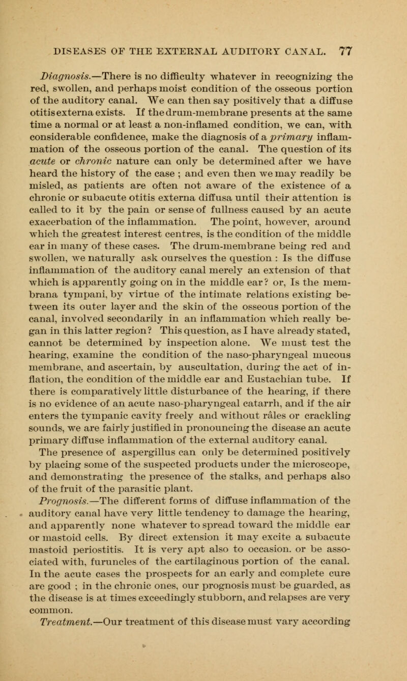 Diagnosis.—There is no difficulty whatever in recognizing the red, swollen, and perhaps moist condition of the osseous portion of the auditory canal. We can then say positively that a diffuse otitis externa exists. If the drum-membrane presents at the same time a normal or at least a non-inflamed condition, we can, with considerable confidence, make the diagnosis of a primary inflam- mation of the osseous portion of the canal. The question of its acute or chronic nature can only be determined after we have heard the history of the case ; and even then Ave may readily be misled, as patients are often not aware of the existence of a chronic or subacute otitis externa diffusa until their attention is called to it by the pain or sense of fullness caused by an acute exacerbation of the inflammation. The point, however, around which the greatest interest centres, is the condition of the middle ear in many of these cases. The drum-membrane being red and swollen, we naturally ask ourselves the question : Is the diffuse inflammation of the auditory canal merely an extension of that which is apparently going on in the middle ear ? or, Is the mem- brana tympani, by virtue of the intimate relations existing be- tween its outer layer and the skin of the osseous portion of the canal, involved secondarily in an inflammation which really be- gan in this latter region? This question, as I have already stated, cannot be determined by inspection alone. We must test the hearing, examine the condition of the naso-pharyngeal mucous membrane, and ascertain, by auscultation, during the act of in- flation, the condition of the middle ear and Eustachian tube. If there is comparatively little disturbance of the hearing, if there is no evidence of an acute naso-pharyngeal catarrh, and if the air enters the tympanic cavity freely and without rales or crackling sounds, we are fairly justified in pronouncing the disease an acute primary diffuse inflammation of the external auditory canal. The presence of aspergillus can only be determined positively by placing some of the suspected products under the microscope, and demonstrating the presence of the stalks, and perhaps also of the fruit of the parasitic plant. Prognosis.—The different forms of diffuse inflammation of the auditory canal have very little tendency to damage the hearing, and apparently none whatever to spread toward the middle ear or mastoid cells. By direct extension it may excite a subacute mastoid periostitis. It is very apt also to occasion, or be asso- ciated with, furuncles of the cartilaginous portion of the canal. In the acute cases the prospects for an early and complete cure are good ; in the chronic ones, our prognosis must be guarded, as the disease is at times exceedingly stubborn, and relapses are very common. Treatment—Our treatment of this disease must vary according