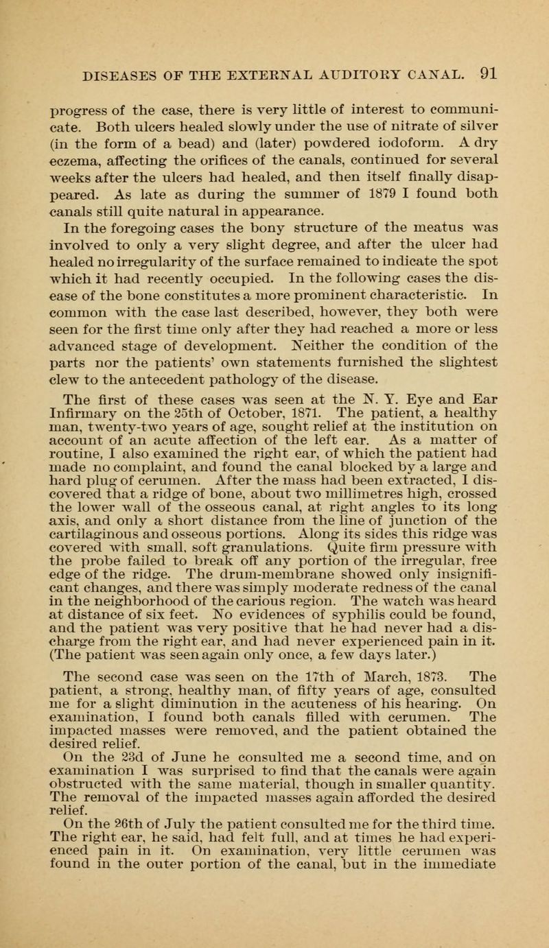 progress of the case, there is very little of interest to communi- cate. Both ulcers healed slowly under the use of nitrate of silver (in the form of a bead) and (later) powdered iodoform. A dry eczema, affecting the orifices of the canals, continued for several weeks after the ulcers had healed, and then itself finally disap- peared. As late as during the summer of 1879 I found both canals still quite natural in appearance. In the foregoing cases the bony structure of the meatus was involved to only a very slight degree, and after the ulcer had healed no irregularity of the surface remained to indicate the spot which it had recently occupied. In the following cases the dis- ease of the bone constitutes a more prominent characteristic. In common with the case last described, however, they both were seen for the first time only after they had reached a more or less advanced stage of development. Neither the condition of the parts nor the patients' own statements furnished the slightest clew to the antecedent pathology of the disease. The first of these cases was seen at the N. Y. Eye and Ear Infirmary on the 25th of October, 1871. The patient, a healthy man, twenty-two years of age, sought relief at the institution on account of an acute affection of the left ear. As a matter of routine, I also examined the right ear, of which the patient had made no complaint, and found the canal blocked by a large and hard plug of cerumen. After the mass had been extracted, I dis- covered that a ridge of bone, about two millimetres high, crossed the lower wall of the osseous canal, at right angles to its long axis, and only a short distance from the line of junction of the cartilaginous and osseous portions. Along its sides this ridge was covered with small, soft granulations. Quite firm pressure with the probe failed to break off any portion of the irregular, free edge of the ridge. The drum-membrane showed only insignifi- cant changes, and there was simply moderate redness of the canal in the neighborhood of the carious region. The watch was heard at distance of six feet. No evidences of syphilis could be found, and the patient was very positive that he had never had a dis- charge from the right ear, and had never experienced pain in it. (The patient was seen again only once, a few days later.) The second case was seen on the 17th of March, 1873. The patient, a strong, healthy man, of fifty years of age, consulted me for a slight diminution in the acuteness of his hearing. On examination, I found both canals filled with cerumen. The impacted masses were removed, and the patient obtained the desired relief. On the 23d of June he consulted me a second time, and on examination I was surprised to find that the canals were again obstructed with the same material, though in smaller quantity. The removal of the impacted masses again afforded the desired relief. On the 26th of July the patient consulted me for the third time. The right ear, he said, had felt full, and at times he had experi- enced pain in it. On examination, very little cerumen was found in the outer portion of the canal, but in the immediate