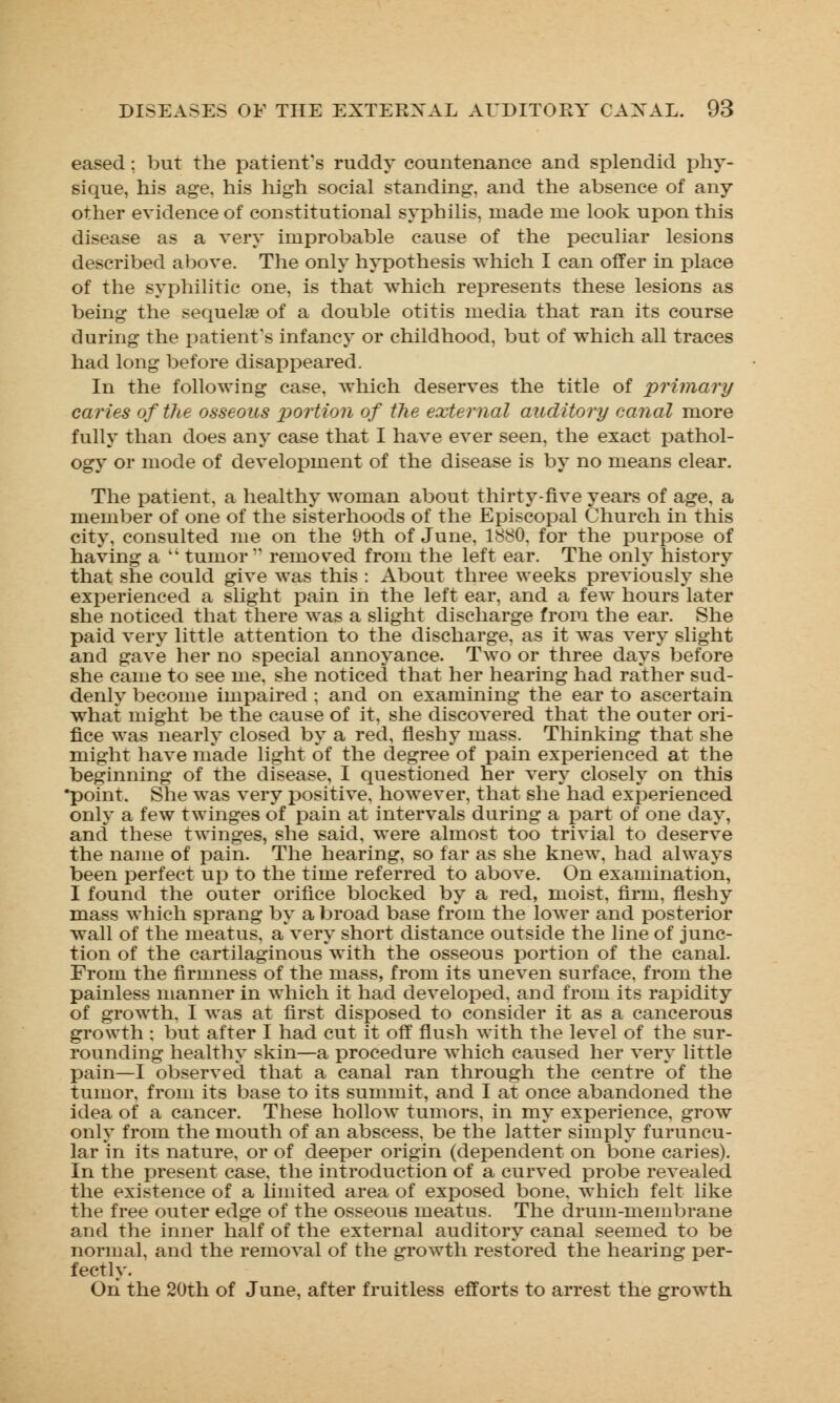 eased; but the patient's ruddy countenance and splendid phy- sique, his age. his high social standing, and the absence of any other evidence of constitutional syphilis, made me look upon this disease as a very improbable cause of the peculiar lesions described above. The only hypothesis which I can offer in place of the syphilitic one, is that which represents these lesions as being the sequelae of a double otitis media that ran its course during the patient's infancy or childhood, but of which all traces had long before disappeared. In the following case, which deserves the title of primary caries of the osseous portion of the external auditory canal more fully than does any case that I have ever seen, the exact pathol- ogy or mode of development of the disease is by no means clear. The patient, a healthy woman about thirty-five years of age, a member of one of the sisterhoods of the Episcopal Church in this city, consulted me on the 9th of June, 1880. for the purpose of having a k' tumor1' removed from the left ear. The only history that she could give was this : About three weeks previously she experienced a slight pain in the left ear, and a few hours later she noticed that there was a slight discharge from the ear. She paid very little attention to the discharge, as it was very slight and gave her no special annoyance. Two or three days before she came to see me, she noticed that her hearing had rather sud- denly become impaired ; and on examining the ear to ascertain what might be the cause of it, she discovered that the outer ori- fice was nearly closed by a red, fleshy mass. Thinking that she might have made light of the degree of pain experienced at the beginning of the disease, I questioned her very closely on this •point. She was very positive, however, that she had experienced only a few twinges of pain at intervals during a part of one day, and these twinges, she said, were almost too trivial to deserve the name of pain. The hearing, so far as she knew, had always been perfect up to the time referred to above. On examination, I found the outer orifice blocked by a red, moist, firm, fleshy mass which sprang by a broad base from the lower and posterior wall of the meatus, a very short distance outside the line of junc- tion of the cartilaginous with the osseous portion of the canal. From the firmness of the mass, from its uneven surface, from the painless manner in which it had developed, and from its rapidity of growth. I was at first disposed to consider it as a cancerous growth ; but after I had cut it off flush with the level of the sur- rounding healthy skin—a procedure which caused her very little pain—I observed that a canal ran through the centre of the tumor, from its base to its summit, and I at once abandoned the idea of a cancer. These hollow tumors, in my experience, grow only from the mouth of an abscess, be the latter simply furuncu- lar in its nature, or of deeper origin (dependent on bone caries). In the present case, the introduction of a curved probe revealed the existence of a limited area of exposed bone, which felt like the free outer edge of the osseous meatus. The drum-membrane and the inner half of the external auditory canal seemed to be normal, and the removal of the growth restored the hearing per- fectly. On the 20th of June, after fruitless efforts to arrest the growth