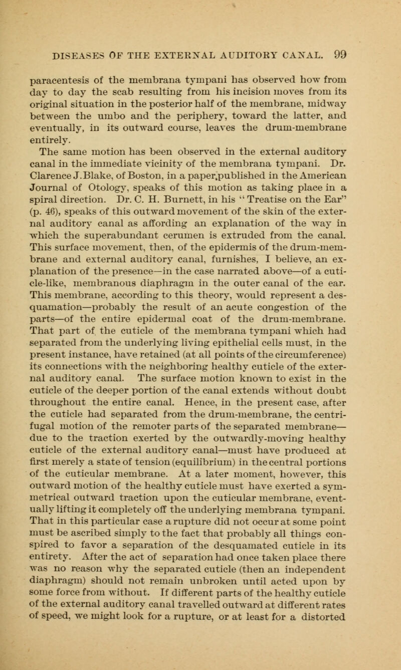 paracentesis of the membrana tympani has observed how from day to day the scab resulting from his incision moves from its original situation in the posterior half of the membrane, midway between the umbo and the periphery, toward the latter, and eventually, in its outward course, leaves the drum-membrane entirely. The same motion has been observed in the external auditory canal in the immediate vicinity of the membrana tympani. Dr. Clarence J.Blake, of Boston, in a paper.published in the American Journal of Otology, speaks of this motion as taking place in a spiral direction. Dr. C. H. Burnett, in his  Treatise on the Ear (p. 46), speaks of this outward movement of the skin of the exter- nal auditory canal as affording an explanation of the way in which the superabundant cerumen is extruded from the canal. This surface movement, then, of the epidermis of the drum-mem- brane and external auditory canal, furnishes, I believe, an ex- planation of the presence—in the case narrated above—of a cuti- cle-like, membranous diaphragm in the outer canal of the ear. This membrane, according to this theory, would represent a des- quamation—probably the result of an acute congestion of the parts—of the entire epidermal coat of the drum-membrane. That part of the cuticle of the membrana tympani which had separated from the underlying living epithelial cells must, in the present instance, have retained (at all points of the circumference) its connections with the neighboring healthy cuticle of the exter- nal auditory canal. The surface motion known to exist in the cuticle of the deeper portion of the canal extends without doubt throughout the entire canal. Hence, in the present case, after the cuticle had separated from the drum-membrane, the centri- fugal motion of the remoter parts of the separated membrane— due to the traction exerted by the outwardly-moving healthy cuticle of the external auditory canal—must have produced at first merely a state of tension (equilibrium) in the central portions of the cuticular membrane. At a later moment, however, this outward motion of the healthy cuticle must have exerted a sym- metrical outward traction upon the cuticular membrane, event- ually lifting it completely off the underlying membrana tympani. That in this particular case a rupture did not occur at some point must be ascribed simply to the fact that probably all things con- spired to favor a separation of the desquamated cuticle in its entirety. After the act of separation had once taken place there was no reason why the separated cuticle (then an independent diaphragm) should not remain unbroken until acted upon by some force from without. If different parts of the healthy cuticle of the external auditory canal travelled outward at different rates of speed, we might look for a rupture, or at least for a distorted