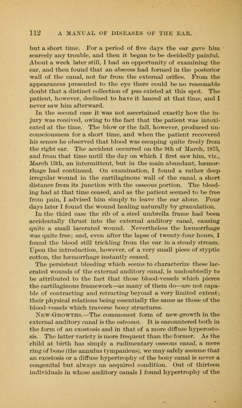 but a short time. For a period of five days the ear gave him scarcely any trouble, and then it began to be decidedly painful. About a week later still, I had an opportunity of examining the ear, and then found that an abscess had formed in the posterior wall of the canal, not far from the external orifice. From the appearances presented to the eye there could be no reasonable doubt that a distinct collection of pus existed at this spot. The patient, however, declined to have it lanced at that time, and I never saw him afterward. In the second case it was not ascertained exactly how the in- jury was received, owing to the fact that the patient was intoxi- cated at the time. The blow or the fall, however, produced un- consciousness for a short time, and when the patient recovered his senses he observed that blood was escaping quite freely from the right ear. The accident occurred on the 9th of March, 1875, and from that time until the day on which I first saw him, viz., March 13th, an intermittent, but in the main abundant, haemor- rhage had continued. On examination, I found a rather deep irregular wound in the cartilaginous wall of the canal, a short distance from its junction with the osseous portion. The bleed- ing had at that time ceased, and as the patient seemed to be free from pain, I advised him simply to leave the ear alone. Four days later I found the wound healing naturally by granulation. In the third case the rib of a steel umbrella frame had been accidentally thrust into the external auditory canal, causing quite a small lacerated wound. Nevertheless the hemorrhage was quite free; and, even after the lapse of twenty-four hours, I found the blood still trickling from the ear. in a steady stream. Upon the introduction, however, of a very small piece of styptic cotton, the hemorrhage instantly ceased. The persistent bleeding which seems to characterize these lac- erated wounds of the external auditory canal, is undoubtedly to be attributed to the fact that those blood-vessels which pierce the cartilaginous framework—as many of them do—are not capa- ble of contracting and retracting beyond a very limited extent; their physical relations being essentially the same as those of the blood-vessels which traverse bony structures. New-Growths.—The commonest form of new-growth in the external auditory canal is the osteoma. It is encountered both in the form of an exostosis and in that of a more diffuse hyperosto- sis. The latter variety is more frequent than the former. As the child at birth has simply a rudimentary osseous canal, a mere ring < >t 1 n me (the annulus tympanicus), we may safely assume that an exostosis or a diffuse hypertrophy of the bony canal is never a congenital but always an acquired condition. Out of thirteen individuals in whose auditory canals I found hypertrophy of the