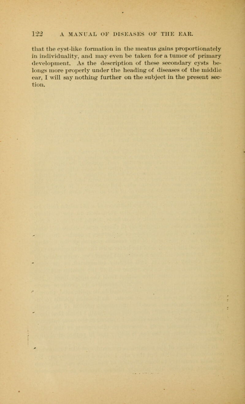 that the cyst-like formation in the meatus gains proportionately in individuality, and may even be taken for a tumor of primary development. As the description of these secondary cysts be- longs more properly under the heading of diseases of the middle car, I will say nothing further on the subject in the present sec- tion.