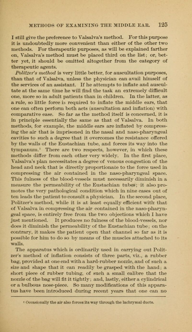 I still give the preference to Valsalva's method. For this purpose it is undoubtedly more convenient than either of the other two methods. For therapeutic purposes, as will be explained farther on, Valsalva's method must be placed third on the list; or. bet- ter yet. it should be omitted altogether from the category of therapeutic agents. Politzefs method is very little better, for auscultation purposes, than that of Valsalva, unless the physician can avail himself of the services of an assistant. If he attempts to innate and auscul- tate at the same time he will find the task an extremely difficult one, more so in adult patients than in children. In the latter, as a rule, so little force L> required to innate the middle ears, that one can often perform both acts (auscultation and inflation) with comparative ease. So far as the method itself is concerned, it is in principle essentially the same as that of Valsalva. In both methods, for example, the middle ears are inflated by compress- ing the ah- that is imprisoned in the nasal and naso-pharyngeal cavities to such a degree that it overcomes the resistance offered by the walls of the Eustachian tube, and forces its way into the tympanum.1 There are two respects, however, hi which these methods differ from each other very widely. In the first place. Valsalva's plan necessitates a degree of venous congestion of the head and neck that is directly proportionate to the force used in compressing the air contained in the naso-pharyngeal space. This fulness of the blood-vessels must necessarily diminish in a measure the permeability of the Eustachian tubes; it also pro- motes the very pathological condition which in nine cases out of ten leads the patient to consult a physician. In the second place, Politzer's method, while it is at least equally efficient with that of Valsalva hi compressing the ah' contained in the naso-pharyn- geal space, is entirely free from the two objections which I have just mentioned. It produces no fulness of the blood-vessels, nor does it diminish the permeability of the Eustachian tube; on the contrary, it makes the patient open that channel so far as it is possible for him to do so by means of the muscles attached to its walls. The apparatus which is ordinarily used in carrying out Polit- zer's method of inflation consists of three parts, viz.. a rubber bag. provided at one end with a hard-rubber nozzle, and of such a size and shape that it can readily be grasped with the hand; a short piece of rubber tubing, of such a small calibre that the nozzle of the bag will fit it tightly; and. lastly, either a cylindrical or a bulbous nose-piece. So many modifications of this appara- tus have been introduced during recent years that one can no 1 Occasionally the air also forces its way through the lachrymal ducts.