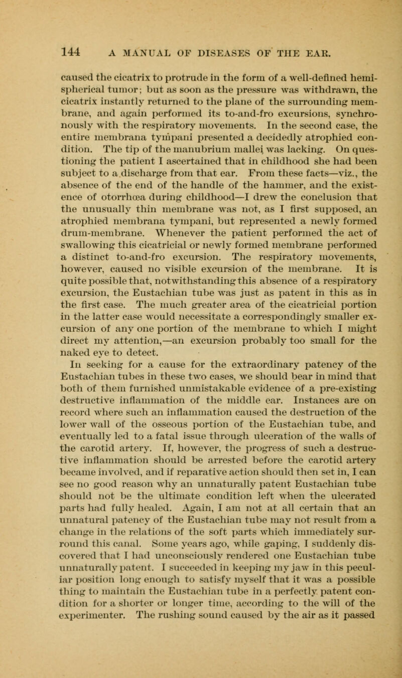 caused the cicatrix to protrude in the form of a well-defined hemi- spherical tumor; but as soon as the pressure was withdrawn, the cicatrix instantly returned to the plane of the surrounding mem- brane, and again performed its to-and-fro excursions, synchro- nously with the respiratory movements. In the second case, the entire membrana tynipani presented a decidedly atrophied con- dition. The tip of the manubrium mallei was lacking. On ques- tioning the patient I ascertained that in childhood she had been subject to a.discharge from that ear. From these facts—viz., the absence of the end of the handle of the hammer, and the exist- ence of otorrhcea during childhood—I drew the conclusion that the unusually thin membrane was not, as I first supposed, an atrophied membrana tynipani, but represented a newly formed drum-membrane. Whenever the patient performed the act of swallowing this cicatricial or newly formed membrane performed a distinct to-and-fro excursion. The respiratory movements, however, caused no visible excursion of the membrane. It is quite possible that, notwithstanding this absence of a respiratory excursion, the Eustachian tube was just as patent in this as in the first case. The much greater area of the cicatricial portion in the latter case would necessitate a correspondingly smaller ex- cursion of any one portion of the membrane to which I might direct my attention,—an excursion probably too small for the naked eye to detect. In seeking for a cause for the extraordinary patency of the Eustachian tubes in these two cases, we should bear in mind that both of them furnished unmistakable evidence of a pre-existing destructive inflammation of the middle ear. Instances are on record where such an inflammation caused the destruction of the lower wall of the osseous portion of the Eustachian tube, and eventually led to a fatal issue through ulceration of the walls of the carotid artery. If, however, the progress of such a destruc- tive inflammation should be arrested before the carotid artery became involved, and if reparative action should then set in, I can see no good reason why an unnaturally patent Eustachian tube should not be the ultimate condition left when the ulcerated parts had fully healed. Again, I am not at all certain that an unnatural patency of the Eustachian tube may not result from a change in the relations of the soft parts which immediately sur- round this canal. Some years ago, while gaping, I suddenly dis- covered that I had unconsciously rendered one Eustachian tube unnaturally patent. I succeeded in keeping my jaw in this pecul- iar position long enough to satisfy myself that it was a possible thing to maintain the Eustachian tube in a perfectly patent con- dition tor a shorter or Longer time, according to the will of the experimenter. The rushing sound caused by the air as it passed